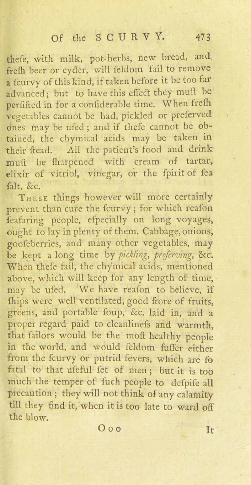 tliefe, with milk, pot-herbs, new bread, and, frefk beer or cyder, will feldom fail to remove a fcurvy of this kind, if taken before it be too far advanced; but to have this effect they mult be perfided in for a confiderable time. When frefh vegetables cannot be had, pickled or preferved ones may be ufed ; and if thefe cannot be ob- tained, the chymical acids may be taken in their itead. All the patient’s food and drink mud be fharpened with cream of tartar, elixir of vitriol, vinegar, or the fpirit of fea fait, &c. These things however will more certainly prevent than cure the fcurvy; for which reafon i'eafaring people, efpecially on long voyages, ought to lay in plenty of them. Cabbage, onions, goofeberries, and many other vegetables, may be kept a long time by pickling, preferring, tkc. When thefe fail, the chymical acids, mentioned above, which will keep for any length of time, may be ufed. We have reafon to believe, if Ihips were well ventilated, good dore of fruits, greens, and portable foup, &c. laid in, and a proper regard paid to cleanlinefs and warmth, that failors would be the mod healthy people in the world, and would feldom differ either from the fcurvy or putrid fevers, which are fo fatal to that ufeful fet of men ; but it is too much the temper of fuch people to defpife all precaution ; they will not think of any calamity till they find it, when it is too late to ward off the blow. O o o It