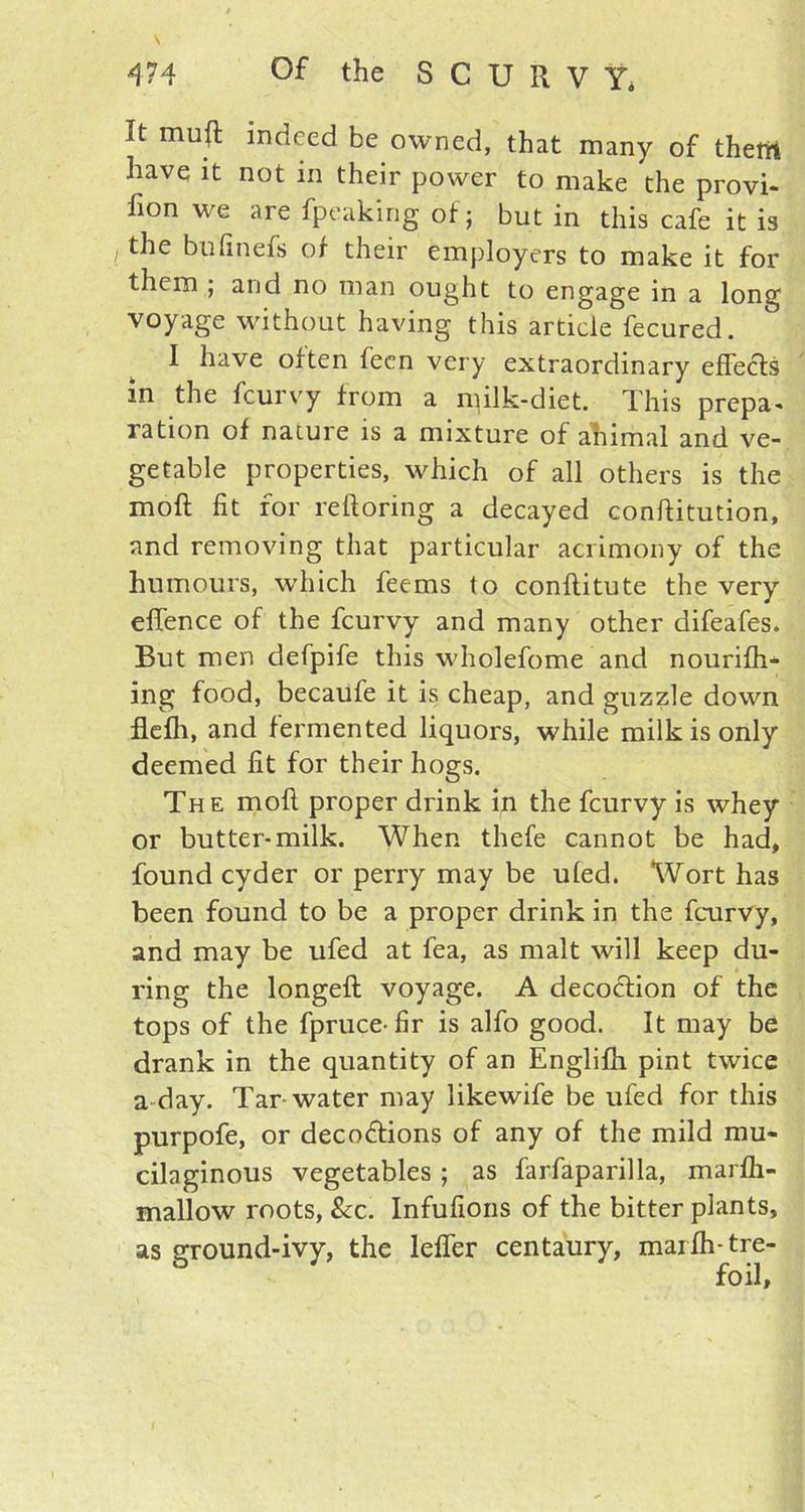 It muft indeed be owned, that many of them have it not in their power to make the provi- fion we are fpeaking of; but in this cafe it is / the bufinefs of their employers to make it for them ; and no man ought to engage in a long voyage without having this article fecured. I have often feen very extraordinary effects in the fcurvy from a milk-diet. This prepa- ration of nature is a mixture of ahimal and ve- getable properties, which of all others is the moft fit for reftoring a decayed conftitution, and removing that particular acrimony of the humours, which feems to conflitute the very effence of the fcurvy and many other difeafes. But men defpife this wholefome and nourilh- ing food, becaufe it is cheap, and guzzle down flefh, and fermented liquors, while milk is only deemed fit for their hogs. The moft proper drink in the fcurvy is whey or butter-milk. When thefe cannot be had, found cyder or perry may be uled. Wort has been found to be a proper drink in the fcurvy, and may be ufed at lea, as malt will keep du- ring the longeft voyage. A decoction of the tops of the fpruce-fir is alfo good. It may be drank in the quantity of an Englifh pint twice a day. Tar water may likewife be ufed for this purpofe, or deceptions of any of the mild mu- cilaginous vegetables ; as farfaparilla, marlh- mallow roots, &c. Infufions of the bitter plants, as ground-ivy, the lefler centaury, marfh-tre-