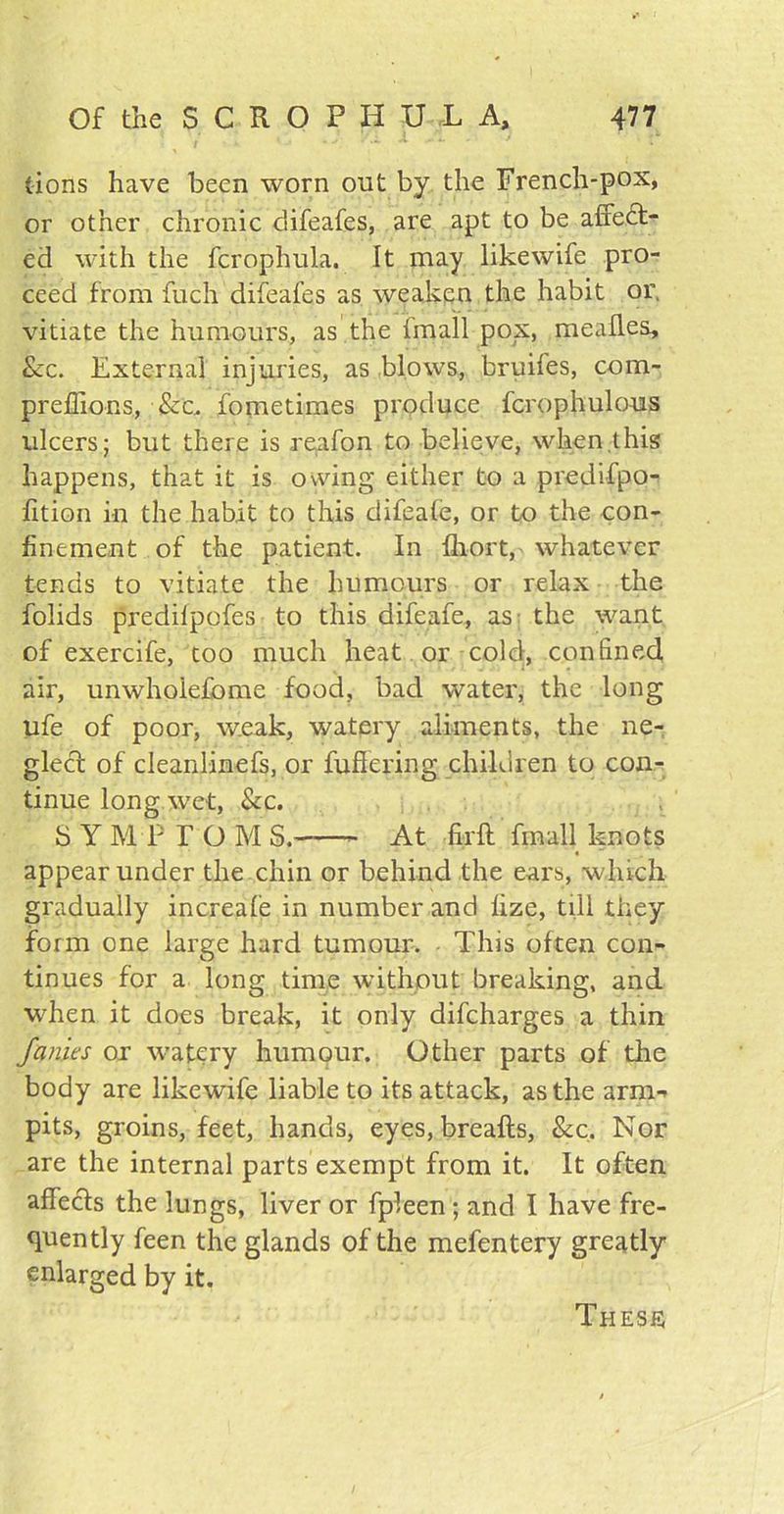 (ions have been worn out by the French-pox, or other chronic difeafes, are apt to be affect- ed with the fcrophula. It may likewife pro- ceed from fuch difeafes as weaken the habit or. vitiate the humours, as the {mail pox, mealies, &c. External injuries, as blows, bruifes, com- preffions, &c, fometimes produce fcrophulous ulcers; but there is reafon to believe, when,this happens, that it is owing either to a predifpo- lition in the habit to this difeafe, or to the con- finement of the patient. In fhort, whatever tends to vitiate the humours or relax the folids predilpofes to this difeafe, as: the want of exercife, too much heat or cold, confined air, unwhoiefome food, bad water, the long ufe of poor, weak, watery aliments, the ne- glect of cleanlinefs, or fullering children to con- tinue long wet, Sec. S Y M P F O M S. At lirft fmall knots appear under the chin or behind the ears, which gradually increale in number and lize, till they form one large hard tumour. This often con- tinues for a long time without breaking, and when it does break, it only difeharges a thin fames or watery humour. Other parts of the body are likewife liable to its attack, as the arm-- pits, groins, feet, hands, eyes, breafts, See. Nor are the internal parts exempt from it. It often affeefs the lungs, liver or fpleen; and I have fre- quently feen the glands of the mefentery greatly enlarged by it. Thesis