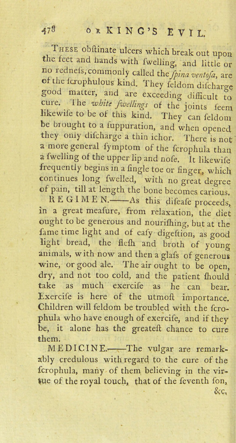 These obftinate ulcers which break out upon the feet and hands with fwelling, and little or no lednets, commonly called th.efpina ventofa, are of the lcrophulous kind. They feldom difeharge good matter, and are exceeding difficult to cure. I he white fallings of the joints feem like wife to be of this kind. They can feldom be brought to a fuppuration, and when opened they only difeharge a thin ichor. There is not a moie general fymptom of the fcrophula than a fwelling of the upper lip and nofe. It likewife frequently begins in a fingle toe or finger, which continues long fwelled, with no great degree of pain, till at length the bone becomes carious. REGIME N. As this difeafe proceeds', in a great meafure, from relaxation, the diet ought to be generous and nourifhing, but at the fame time light and of eafy digeftion, as good light bread, the flefh and broth of young animals, with now and then a glafs of generous wine, or good ale. The air ought to be open, dry, and not too cold, and the patient fhould take as much exercife as he can bear. Exercife is here of the utmoft importance. Children will feldom be troubled with the fcro- phula who have enough of exercife, and if they be, it alone has the greateft chance to cure them. MEDICINE.’ The vulgar are remark- ably credulous with regard to the cure of the fcrophula, many of them believing in the vir- Itie of the royal touch, that of the feventh fon, &C,