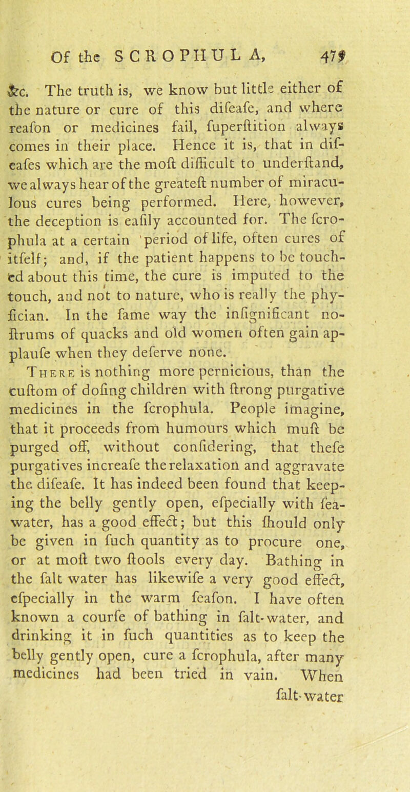 &c. The truth is, we know but little either of the nature or cure of this difeafe, and where reafon or medicines fail, fuperftition always comes in their place. Hence it is, that in dif- eafes which are the mod difficult to underftand, we always hear of the greateft number of miracu- lous cures being performed. Here, however, the deception is eafily accounted for. The fero- phula at a certain period of life, often cures of itfeif; and, if the patient happens to be touch- ed about this time, the cure is imputed to the touch, and not to nature, who is really the phy- fician. In the fame way the infignificant no- ftrums of quacks and old women often gain ap- plaufe when they deferve none. There is nothing more pernicious, than the cuftom of doling children with ftrong purgative medicines in the fcrophula. People imagine, that it proceeds from humours which mull be purged off, without confidering, that thefe purgatives increafe the relaxation and aggravate the. difeafe. It has indeed been found that keep- ing the belly gently open, efpecially with fea- water, has a good effect; but this fhould only be given in fuch quantity as to procure one, or at moil two {fools every clay. Bathing in the fait water has likewife a very good effect, efpecially in the warm feafon. I have often known a courfe of bathing in fait* water, and drinking it in fuch quantities as to keep the belly gently open, cure a fcrophula, after many medicines had been tried in vain. When fait-water