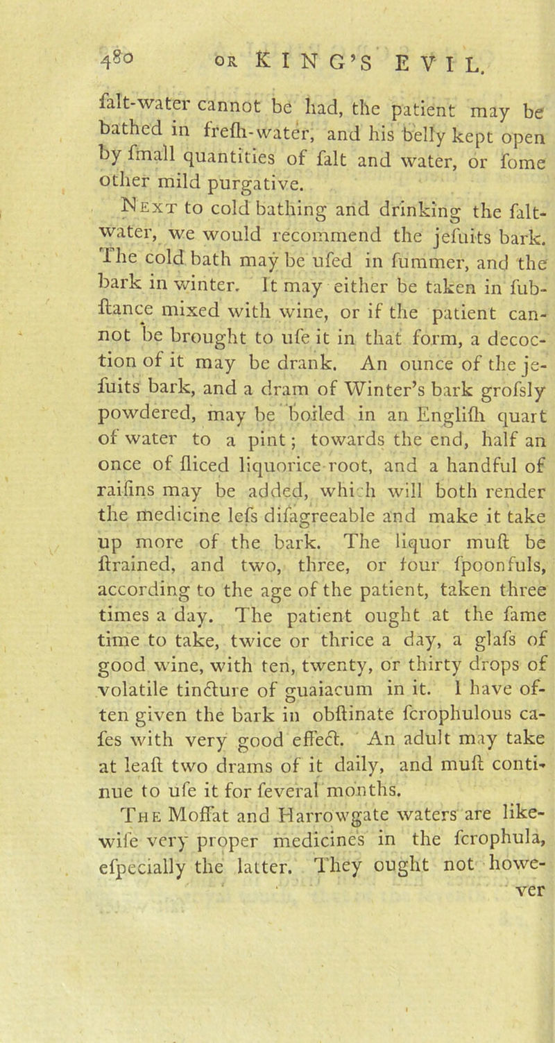 fait-water cannot be had, tile patient may be bathed in frefh-water, and his belly kept open by fmall quantities of fait and water, or fome other mild purgative. Next to cold bathing and drinking the falt- water, we would recommend the jefuits bark. The cold bath may be ufed in fummer, and the bark in winter. It may either be taken in fub- ftance mixed with wine, or if the patient can- not be brought to life it in that form, a decoc- tion of it may be drank. An ounce of the je- fuits bark, and a dram of Winter’s bark grofsly powdered, may be boiled in an Englifti quart of water to a pint; towards the end, half an once of fliced liquorice root, and a handful of raiftns may be added, which will both render the medicine lefs difagreeable and make it take up more of the bark. The liquor mu ft be ftrained, and two, three, or four fpoonfuls, according to the age of the patient, taken three times a day. The patient ought at the fame time to take, twice or thrice a day, a glafs of good wine, with ten, twenty, or thirty drops of volatile tinfture of cmaiacum in it. 1 have of- O ten given the bark in obftinate fcrophulous ca- fes with very good effect. An adult may take at ieaft two drams of it daily, and muft conti- nue to ufe it for feveral months. The Moffat and Harrowgate waters are like- wife very proper medicines in the fcrophula, efpecially the latter. They ought not howe-