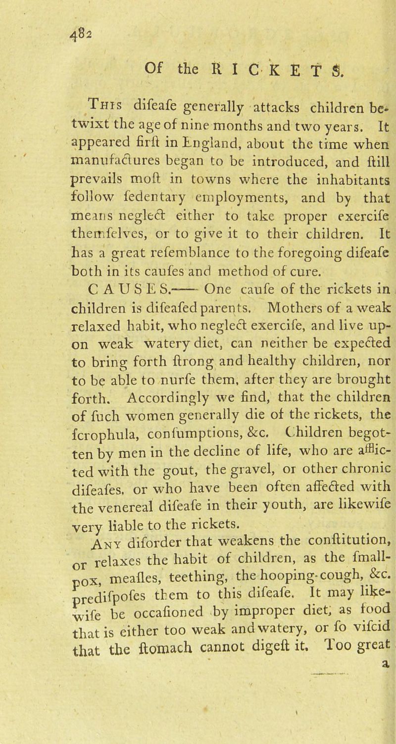 Of the KICKET $. This difeafe generally attacks children be- twixt the age of nine months and two years. It appeared firll in England, about the time when manufactures began to be introduced, and flill prevails moft in towns where the inhabitants follow fedentary employments, and by that means negledt either to take proper exercife themfelves, or to give it to their children. It has a great refemblance to the foregoing difeafe both in its caufes and method of cure. CAUSE S. One caufe of the rickets in children is difeafed parents. Mothers of a weak relaxed habit, who negleft exercife, and live up- on weak watery diet, can neither be expe&ed to bring forth flrong and healthy children, nor to be able to nurfe them, after they are brought forth. Accordingly we find, that the children of fuch women generally die of the rickets, the fcrophula, confumptions, &c. Children begot- ten by men in the decline of life, who are afflic- ted with the gout, the gravel, or other chronic difeafes. or who have been often affe&ed with the venereal difeafe in their youth, are likewife very liable to the rickets. Any diforder that weakens the conflitution, or relaxes the habit of children, as the fmall- p0X) mealies, teething, the hooping-cough, &c. predifpofes them to this difeafe. It may like- wife be occafioned by improper diet, as food that is either too weak and watery, or fo vifcid that the ftomach cannot digeft it. Too great a