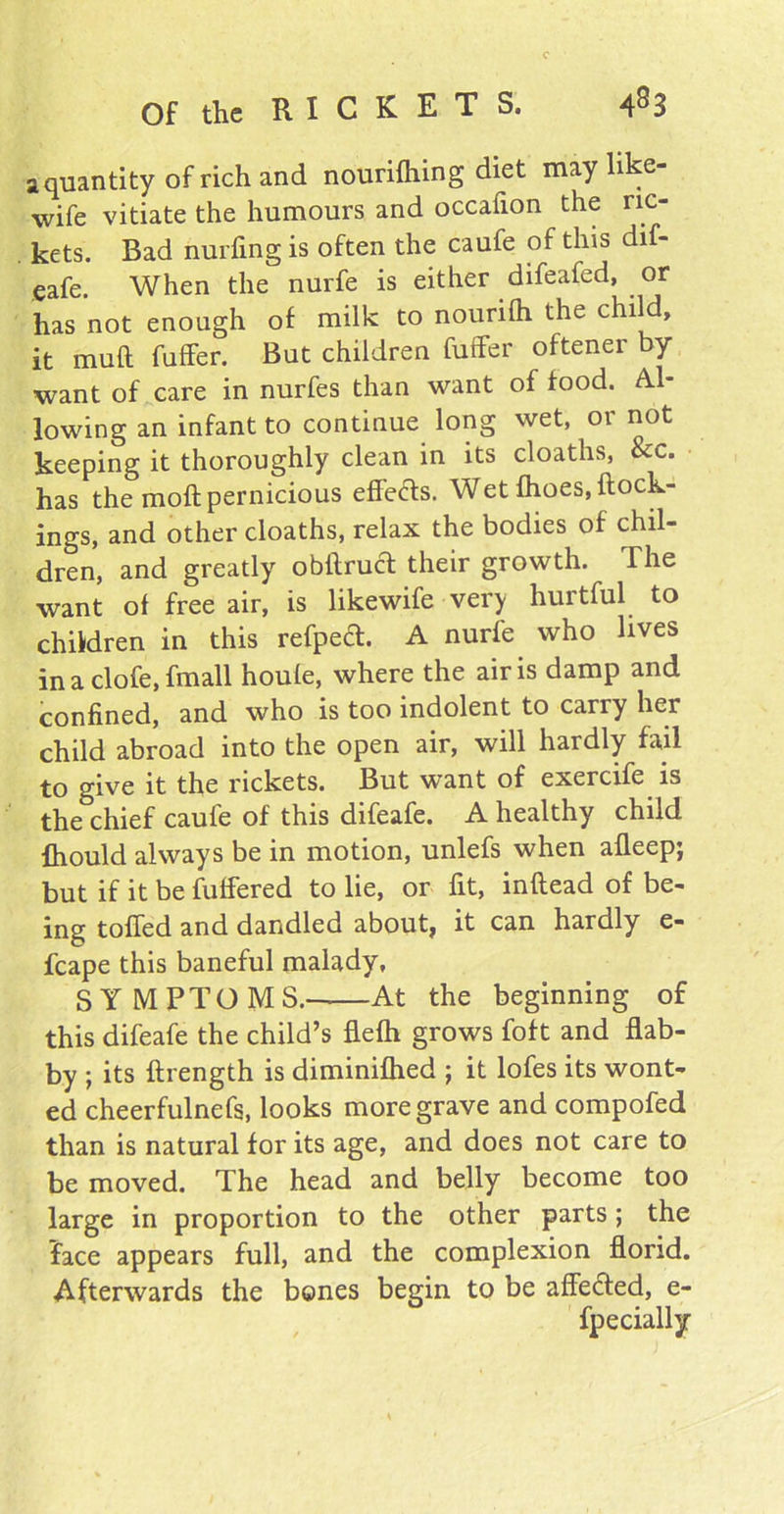 a quantity of rich and nourifhing diet may like- wife vitiate the humours and occafion the ric- kets. Bad nulling is often the caufe of this dif- eafe, When the nurfe is either difeafed, or has not enough of milk to nounlh the child, it mull fuffer. But children fuller oftener by- want of care in nurfes than want of food. Al- lowing an infant to continue long wet, or not keeping it thoroughly clean in its cloaths, &c. has the moil pernicious effects. Wet fhoes, {lock- ings, and other cloaths, relax the bodies of chil- dren, and greatly obflrucl their growth. The want of free air, is likewife very hurtful to children in this refped. A nurfe who lives in a clofe, fmall houfe, where the air is damp and confined, and who is too indolent to carry her child abroad into the open air, will hardly fail to give it the rickets. But want of exercife is the chief caufe of this difeafe. A healthy child fhould always be in motion, unlefs when afleep; but if it be fuffered to lie, or fit, inftead of be- ing toiled and dandled about, it can hardly e- fcape this baneful malady, SYMPTOMS. At the beginning of this difeafe the child’s flefh grows foft and flab- by ; its ftrength is diminifhed ; it lofes its wont- ed cheerfulnefs, looks more grave and compofed than is natural for its age, and does not care to be moved. The head and belly become too large in proportion to the other parts; the face appears full, and the complexion florid. Afterwards the bones begin to be affe&ed, e- fpecially