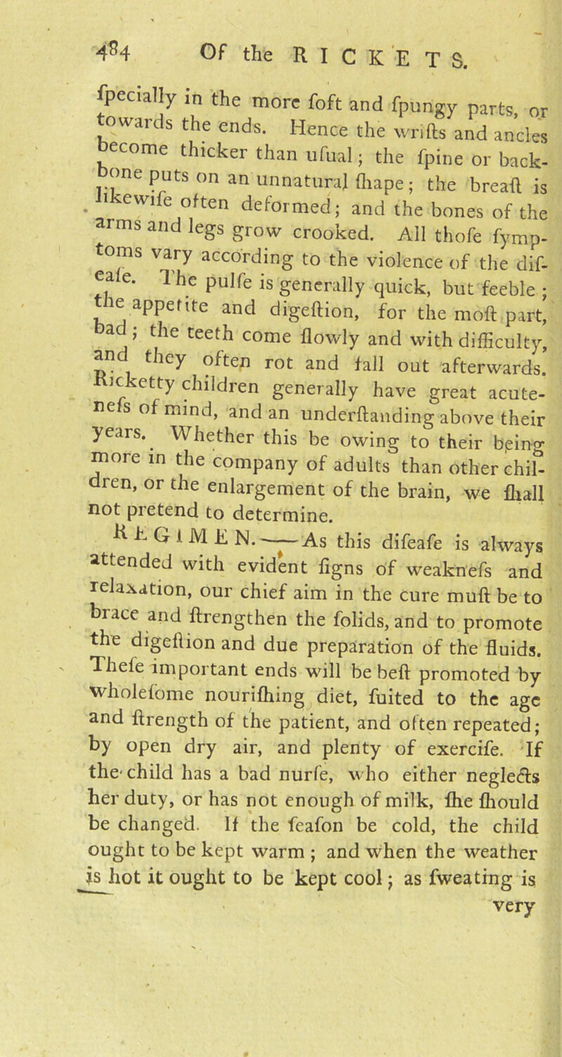 fpecial y in the more foft and fpungy parts, or towards the ends. Hence the wrifts and ancles become thicker than ufual; the fpine or back- one puts on an unnatural fhape; the breafl is • lkewife °Ren deformed; and the bones of the arms and legs grow crooked. All thofe fymp- toms vary according to the violence of the dif- eale. l'he pulfe is generally quick, but feeble ; ie appetite and digeftion, for the moft part, bad ; the teeth come flowly and with difficulty, and they often rot and fall out afterwards. Kicketty children generally have great acute- nefs of mind, and an undemanding above their years. ^ Whether this be owing to their bping more in the company of adults than other chib dren, or the enlargement of the brain, we fhall not pretend to determine. REGIMEN. —As this difeafe is always attended with evident figns of weaknefs and relaxation, our chief aim in the cure mull be to brace and ftrengthen the folids, and to promote the digellion and due preparation of the fluids. Theie important ends will be befl promoted by wholefome nourifhing diet, fuited to the age and ftrength of the patient, and often repeated; by open dry air, and plenty of exercife. If the child has a bad nurfe, who either neglefts her duty, or has not enough of milk, fhe fliould be changed. If the feafon be cold, the child ought to be kept warm ; and when the weather js hot it ought to be kept cool; as fweating is