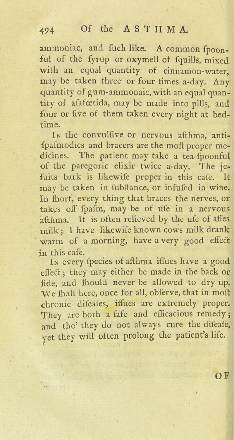 ammoniac, and fuch like. A common fpoon- ful of the fyrup or oxymell of fquills, mixed with an equal quantity of cinnamon-water, may be taken three or four times a-day. Any quantity of gum-ammonaic, with an equal quan- tity of afafcedda, may be made into pills, and four or five of them taken every night at bed- time. In the convulfive or nervous afthma, anti- fpafmodics and bracers are the moft proper me- dicines. The patient may take a tea-fpoonful of the paregoric elixir twice a-day. I he je- fuits bark is likewife proper in this cafe. It may be taken in lubltance, or infufed in wine. In fhort, every thing that braces the nerves, or takes off fpafm, may be of ufe in a nervous afthma. It is often relieved by the ufe of affes milk; I have likewife known cows milk drank warm of a morning, have a very good effect in this cafe. In every fpecies of afthma iflues have a good effect; they may either be made in the back or fide, and Ihould never be allowed to dry up. We fhall here, once for all, obferve, that in moft chronic difeaies, iffues are extremely proper. They are both a fafe and efficacious remedy; and tho’ they do not always cure the difeafe, yet they will often prolong the patient’s life. OF