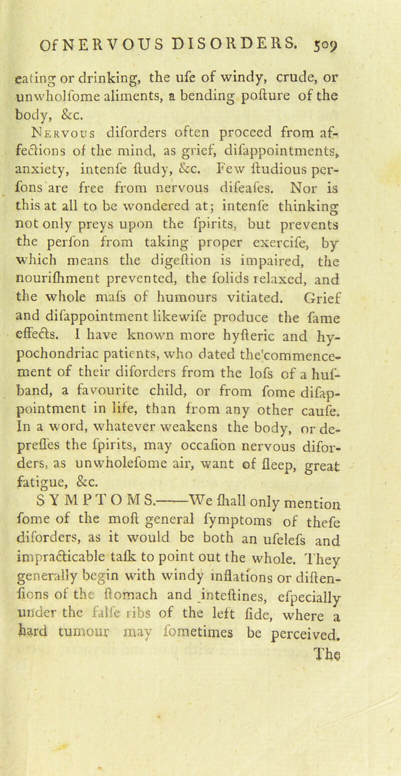 eating or drinking, the ufe of windy, crude, or unwholfome aliments, a bending pofture of the body, &c. Nervous diforders often proceed from af- fe&ions of the mind, as grief, difappointments, anxiety, intenfe Rudy, &c. Few ftudious per- fons are free from nervous difeafes. Nor is this at all to be wondered at; intenfe thinking not only preys upon the fpirits. but prevents the perfon from taking proper exercife, by which means the digeftion is impaired, the nourifhment prevented, the folids relaxed, and the whole mafs of humours vitiated. Grief and difappointment likewife produce the fame effects. 1 have known more hyfteric and hy- pochondriac patients, who dated the’commence- ment of their diforders from the lofs of a huf- band, a favourite child, or from fome difap- pointment in life, than from any other caufe. In a word, whatever weakens the body, or de- preffes the fpirits, may occalion nervous difor- ders, as unwholefome air, want of fleep, great fatigue, &c. SYMPTOM S. We fhall only mention fome of the molt general fymptoms of thefe diforders, as it would be both an ufelefs and impracticable talk to point out the whole. They generally begin with windy inflations or diften- fions of the flomach and inteftines, efpecially under the falfe ribs of the left fide, where a hard tumour may fometimes be perceived. The