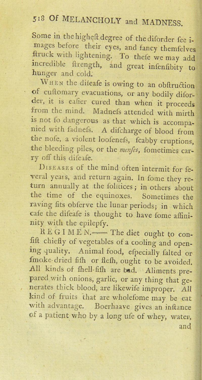Some m the higheft degree of thediforder fee i- mages before their eyes, and fancy themfblves ftruck with lightening. To thefe we may add incredible ftrength, and great infenfibity to hunger and cold. When the dileafe is owing to an obftruclion of cuftomary evacuations, or any bodily difor- dei, it is eahei cuied than wiien it proceeds from the mind. Madnefs attended with mirth is not fo dangerous as that which is accompa- nied with fadnefs. A difcharge of blood from tiie nofe, a violent Ioofenefs, fcabby eruptions, the bleeding piles, or the jnenfes, fometimes car- ry off this difeafe. Diseases of the mind often intermit for fe- veral yeais, and return again. In fome they re- turn annually at the folitices ; in others about the time of die equinoxes. Sometimes the raving fits obferve the lunar periods; in which cafe the difeafe is thought to have fome affini- nity with the epilepfy. REGIME N.' The diet ought to con- fix chiefly of vegetables of a cooling and open- ing quality. Animal food, efpecially falted or fmoke-dried fifh or fiefh, ought to be avoided. All kinds of fhell-fifh are bad. Aliments pre- pared with onions, garlic, or any thing that ge- nerates thick blood, are likewife improper. All kind of fruits that are wholefome may be eat with advantage. Boerhaave gives an inftance of a patient who by a long ufe of whey, water, and