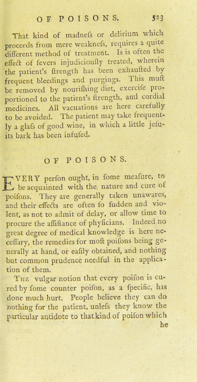 That kind of madnefs or delirium which proceeds from mere weaknefs, requires a quite different method of treatment. Is is often the effect of fevers injudicioufly treated, wherein the patient’s ftrength has been cxhaufted by frequent bleedings and purgings. This muff be removed by nourifliing diet, exeiciie pro- portioned to the patient’s flrength, and cordial medicines. All vacuations are here caiefully to be avoided. The patient may take frequent- ly a glafs of good wine, in which a little j du- ffs bark has been infufed. OF POISONS. EVERY perfon ought, in fome meafure, to be acquainted with the, nature and cure ot poifons. They are generally taken unawares, and their effects are often fo fudden and vio- lent, as not to admit of delay, or allow time to procure the affiflance of phy ficians. Indeed no great degree of medical knowledge is here ne- ceffary, the remedies for moft poifons being ge- nerally at hand, or eafily obtained, and nothing but common prudence needful in the applica- tion of them. The vulgar notion that every poifon is cu- red by fome counter poifon, as a fpecific, has done much hurt. People believe they can do nothing for the patient, unlefs they know the particular antidote to thatkindof poifon which