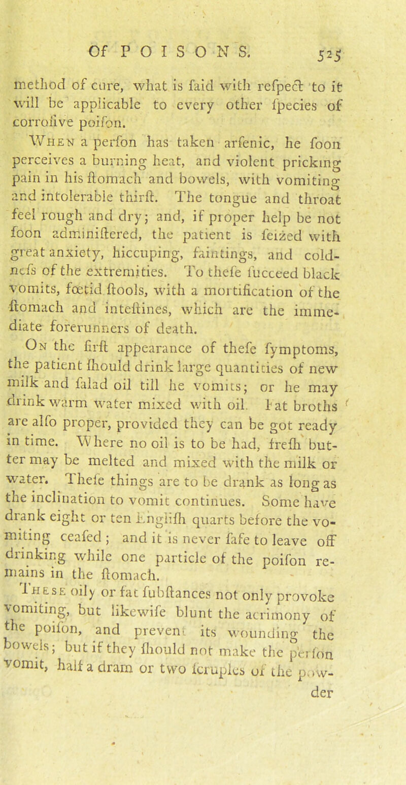 method of cure, what is laid with refpecl to it will be applicable to every other fpecies of corroiive poifon. When a perfon has taken arfenic, he foon perceives a burning heat, and violent pricking pain in his ftomach and bowels, with vomiting and intolerable thirft. The tongue and throat feel rough and dry 5 and, if proper help be not foon adminiftered, the patient is ieized with great anxiety, hiccuping, faintings, and cold- nefs of the extremities. To thefe lucceed black vomits, foetid ftools, with a mortification of the ftomach and intefiines, which are the imme- diate forerunners of death. On the firft appearance of thefe fymptoms, the patient fhould drink large quantities of new milk and falad oil till he vomits; or he may drink warm water mixed with oil. fat broths ( are alfo proper, provided they can be got ready in time. Where no oil is to be had, frefti but- ter may be melted and mixed with the milk or water. 1 hefe things are to be drank as long as the inclination to vomit continues. Some have drank eight or ten Thglifh quarts before the vo- miting ceafed ; and it is never fafe to leave off drinking while one particle of the poifon re- mains in the ftomach. 1h ese oily or fat fubftances not only provoke vomiting, but likewife blunt the acrimony of the poifon, and prevent its wounding the bowels; but if they fhould not make the perfon vomit, half a dram or two lcruples of the pow- der