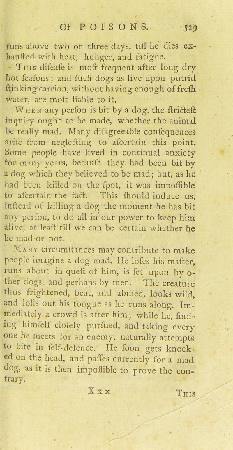 runs above two or three days, till he dies ex- haufted with heat, hunger, and fatigue. - This difeafe is rnoft frequent after long dry hot feafons; and fuch dogs as live upon putrid ftinking carrion, without having enough of frefh water, are mo ft liable to it. When any perfon is bit by a dog, the ftricfeft inquiry ought to be made, whether the animal be realty mad. Many difagreeable confequences arife from neglecting to afcertain this point. Some people have lived in continual anxiety for many years, becaufe they had been bit by a dog which they believed to be mad; but, as he had been killed on the fpot, it was impoftible to afcertain the fact. This fhould induce us, inftead of killing a dog the moment he has bit any perfon, to do all in our power to keep him alive, at leaft till we can be certain whether he be mad or not. Many circumfta'nces may contribute to make people imagine a dog mad. He lofes his mafter, runs about in queft ot him, is fet upon by o- ther dogs, and perhaps by men. The creature thus frightened, beat, and abiifed, looks wild, and lolls out his tongue as he runs along. Im- mediately a crowd is after him; while he, find- ing himlelf clolely purfued, and taking every one he meets for an enemy, naturally attempts to bite in felf-defence. Pie foon gets knock- ed on the head, and paffes currently for a mad dog, as it is then impolfible to prove the con- trary. X x x This