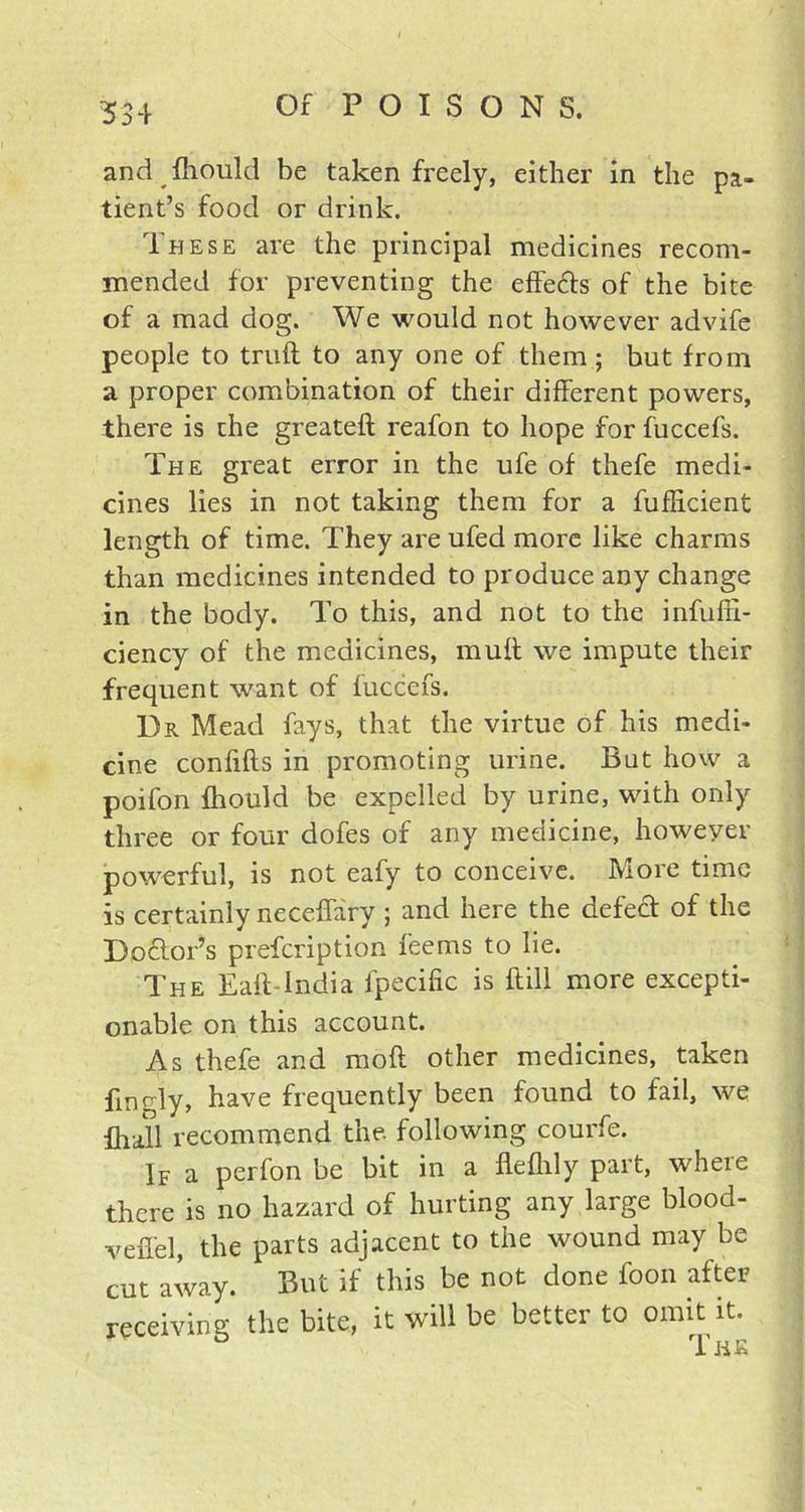 and fhould be taken freely, either in the pa- tient’s food or drink. These are the principal medicines recom- mended for preventing the effe&s of the bite of a mad dog. We would not however advife people to truft to any one of them ; but from a proper combination of their different powers, there is the greateft reafon to hope for fuccefs. The great error in the ufe of thefe medi- cines lies in not taking them for a fufEcient length of time. They are ufed more like charms than medicines intended to produce any change in the body. To this, and not to the infufii- ciency of the medicines, muff we impute their frequent want of fuccefs. Dr Mead fays, that the virtue of his medi- cine confifts in promoting urine. But how a poifon fliould be expelled by urine, with only three or four dofes of any medicine, however powerful, is not eafy to conceive. More time is certainly neceffary ; and here the defect of the Do&or’s prefcription feems to lie. The Eaft India fpecific is ftill more excepti- onable on this account. As thefe and mod other medicines, taken finrly, have frequently been found to fail, we fhall recommend the. following courfe. If a perfon be bit in a flefhly part, where there is no hazard of hurting any large blood- veffel, the parts adjacent to the wound may be cut away. But if this be not done foon after receiving the bite, it will be better to omit it. I IiK