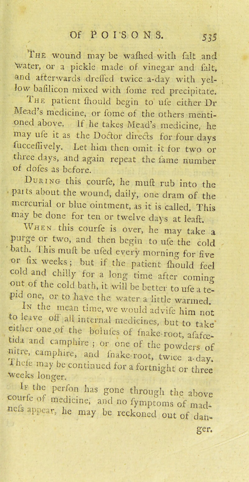 The wound may be wafhed with fait and 'water, or a pickle made of vinegar and fait, And afterwards drefied twice a-day with yel- low bafilicon mixed with fome red precipitate, Ihe patient fhould begin to ufe either Dr Mead’s medicine, or fome of the others menti- oned above. If he takes Mead’s medicine, he may ufe it as the Doctor directs for four days fucceffively. Let him then omit it for two or three days, and again repeat the fame number of dofes as before. During this courfe, he mult rub into the paits about the wound, daily, one dram of the mercurial or blue ointment, as it is called. This may be done for ten or twelve days at leaft. When this courfe is over, he may take a purge or two, and then begin to ufe the cold bath. 1 his mult be ufed every morning for five or fix weeks; but if the patient fhould feel cold and chilly for a long time after coming out of the cold bath, it will be better to ufe a te^ pid one, or to have the water a little warmed. In the mean time, we would advife him not to leave off all internal medicines, but to take* either one .of the bolufes of fnake-root, afafce- tida and camphire ; or one of the powders of mtie, camphire, and fnake-root, twice a-day. iheie may De continued for a fortnight or three weeks longer. ** th° Ped°n haS S°ne tIlroilgh the above ur l o medicine, and no fymptoms of macl- S appear, he may be reckoned out of dan- ger.