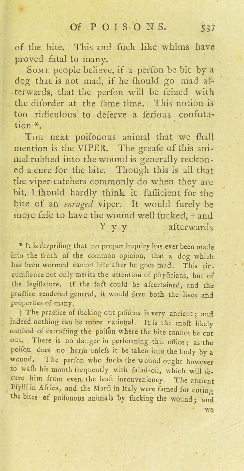 of the bite. This and fuch like whims have proved fatal to many. Some people believe, if a perfon be bit by a dog that is not mad, if he fhould go mad af- terwards, that the perfon will be ieized with the diforder at the lame time. This notion is too ridiculous' to deferve a ferious confuta- tion *. The next poifonous animal that we Ihall mention is the VIPER. The greafe of this ani- mal rubbed into the wound is generally reckon- ed a cure for the bite. Though this is all that the viper-catchers commonly do when they are bit, I fhould hardly think it fufficient for the bite of an enraged viper. It would furely be more fafe to have the wound well fucked, j and Y y y afterwards * It is furprifing that no proper inquiry has ever been made into the truth of the common opinion, that a dog which has been wormed cannot bite after he goes mad. This eir- cumftance not only merits the attention of phyficians, but of the legiflature. If the faft could be afcertained, and the practice rendered general, it would fave both the lives and properties of many. f The practice of fucking out poifons is very ancient; and indeed nothing can be more rational. It is the moft likely method of extracting the poifon where the bite cannot be cut out. There is no danger in performing this office ; as the poilon does no harm unlefs it be taken into the body by a wound. The perfon who fucks the wound ought however to walh his mouth frequently with falad-oil, which will fe. cure him from even the leafl inconveniency The ancient Pfylli in Africa, and the Marfi in Italy were famed for curing the bites of poifonous animals by fucking the wound; and