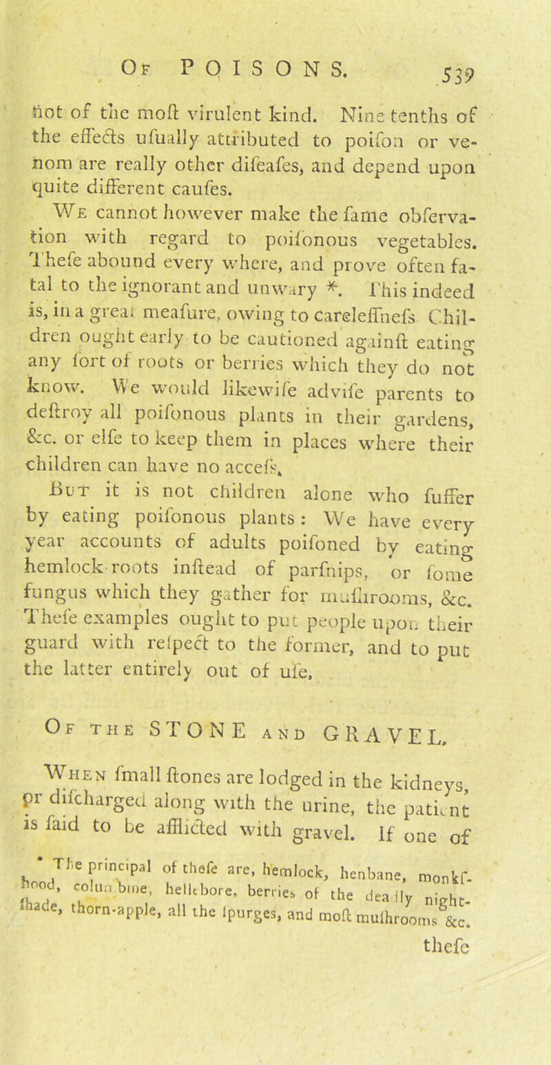 / not of the mofl virulent kind. Nine tenths of the effects ufually attributed to poifon or ve- nom are really other difeafes, and depend upon quite different caufes. We cannot however make the fame obferva- tion with regard to poifonous vegetables. I hefe abound every where, and prove often fa- tal to the ignorant and unwary * This indeed is, in a great meafure, owing to Careleffnefs Chil- dren ought early to be cautioned againft eating any lort ot roots or berries which they do not know. We would likewife advife parents to deftroy all poifonous plants in their gardens, fbc. 01 elfe to keep them in places where their children can have no accefs* But it is not children alone who fuffer by eating poifonous plants: We have every year accounts of adults poifoned by eating hemlock roots inhead of parfnips, or fome fungus which they gather for muhirooms, See. Thefe examples ought to put people upon their guard with relpect to the former, and to put the latter entirely out of ufe. Of the STONE and GRAVEL, When fmall ftones are lodged in the kidneys, pr difeharged along with the urine, the patient is laid to be afflicted with gravel. If one of The principal of thefe are, hemlock, henbane, monkf- ’ coIu?>>e. hellebore, berries of the dea lly n.>ho * 'ane, thorn-apple, all the lpurges, and moft muihrooms^c. thefe