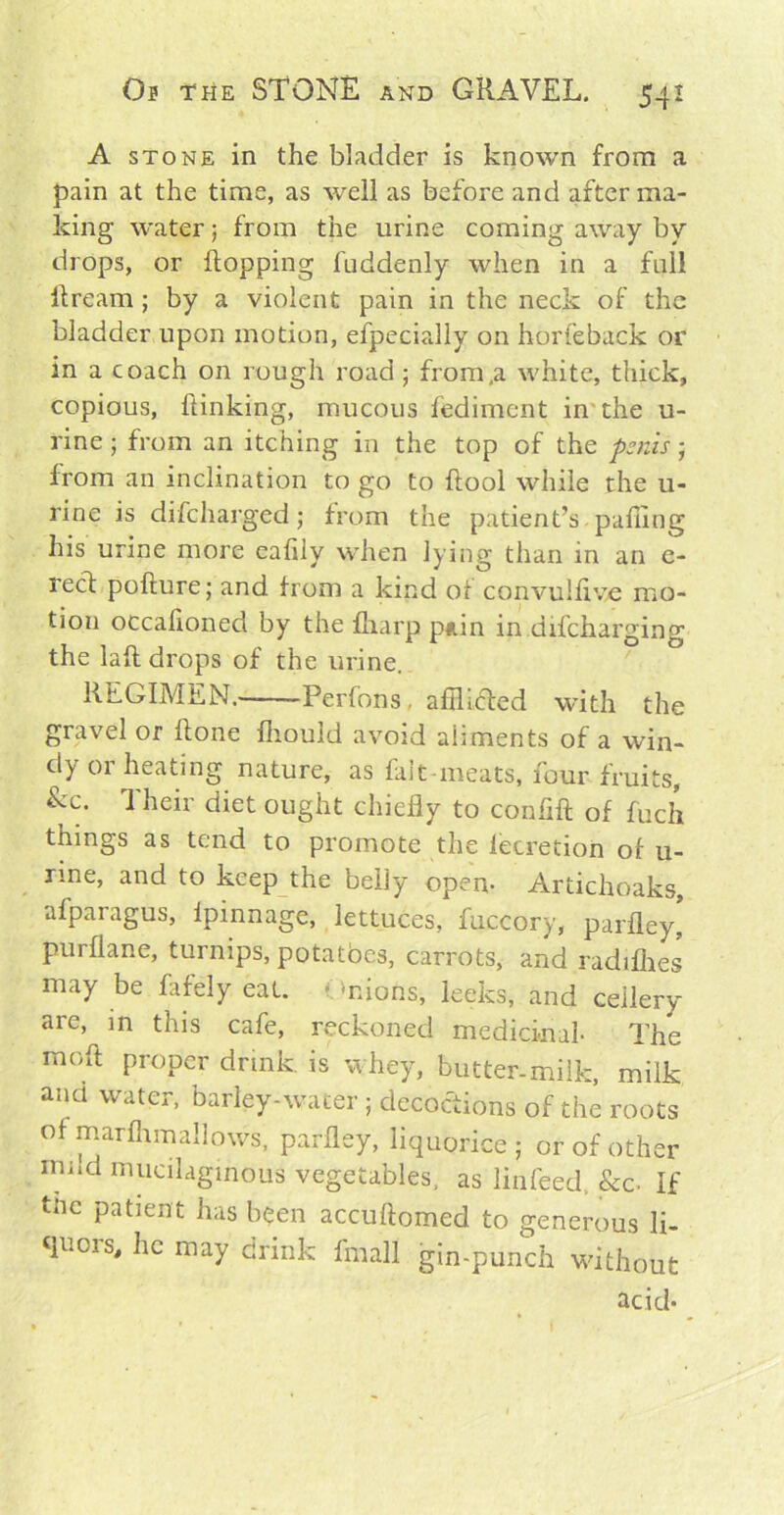 A stone in the bladder is known from a pain at the time, as well as before and after ma- king water; from the urine coming away by drops, or flopping fuddenly when in a full ilream ; by a violent pain in the neck of the bladder upon motion, efpecially on horfeback or in a coach on rough road; from,a white, thick, copious, {linking, mucous fediment in the u- rine ; from an itching in the top of the penis; from an inclination to go to flool while the u- rine is difeharged; from the patient’s puffing his urine more eafily when lying than in an e- recl poflure; and from a kind of convulfive mo- tion occalioned by the fharp piiin in difeharging the lafl drops of the urine. REGIMEN. Perfons. afflicted with the gravel or flone fhouid avoid aliments of a win- dy or heating nature, as fait meats, four fruits, &c- Their diet ought chiefly to confift of fuch things as tend to promote the fecretion of u- rme, and to keep the belly open- Artichoaks, afparagus, ipinnage, lettuces, fuccory, parfley, purflane, turnips, potatoes, carrots, and radifhes may be fafely eat. - mions, leeks, and cellery are, in this cafe, reckoned medicinal- The mofl proper drink, is whey, butter-milk, milk ana water, barley-water ; decoctions of the roots of marfhmallows, parfley, liquorice ; or of other nu!d mucilaginous vegetables, as linfeed, &c- If the patient has been accuftomed to generous li- quois, he may drink fmall gin-punch without acid-