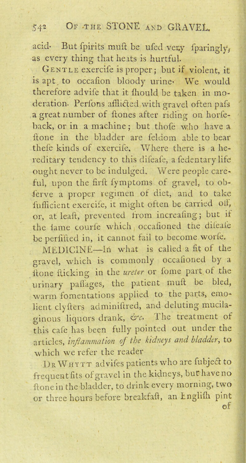 acid- But fpirits muft be ufed veny fparingly, as every thing that he its is hurtful. Gentle exercife is proper; but if violent, it is apt. to occafion bloody urine- We would therefore advife that it fliould be taken in mo- deration. Perfons afflicted with gravel often pafs a great number of Hones after riding on horfe- back, or in a machine; but thofe who have a Hone in the bladder are feldom able to bear thefe kinds of exercife. Where there is a he- reditary tendency to this difeafe, a fedentary life ought never to be indulged. Were people care- ful, upon the firft fymptoms of gravel, to ob- serve a proper regimen of diet, and to take fufficient exercife, it might often be carried od, or, at leaf!, prevented from increafing; but if the lame courfe which occafioned the difeafe be perlifted in, it cannot fail to become worfe. MEDICINE—In what is called a fit of the gravel, which is commonly occafioned by a itone flicking in the ureter or fome part of the urinary paflages, the patient muft be bled, warm fomentations applied to the parts, emo- licnt clyfters adminiftred, and deluting mucila- ginous liquors drank, &c> i he treatment of this cafe has been fully pointed out under the articles, inflammation oj the kidneys and bladder, to which we refer the reader DrWhytt advifes patients who are fubjeft to frequent fits of gravel in the kidneys, but have no Hone in the bladder, to drink every morning, two or three hours before breakfaft, an Englifli pint of