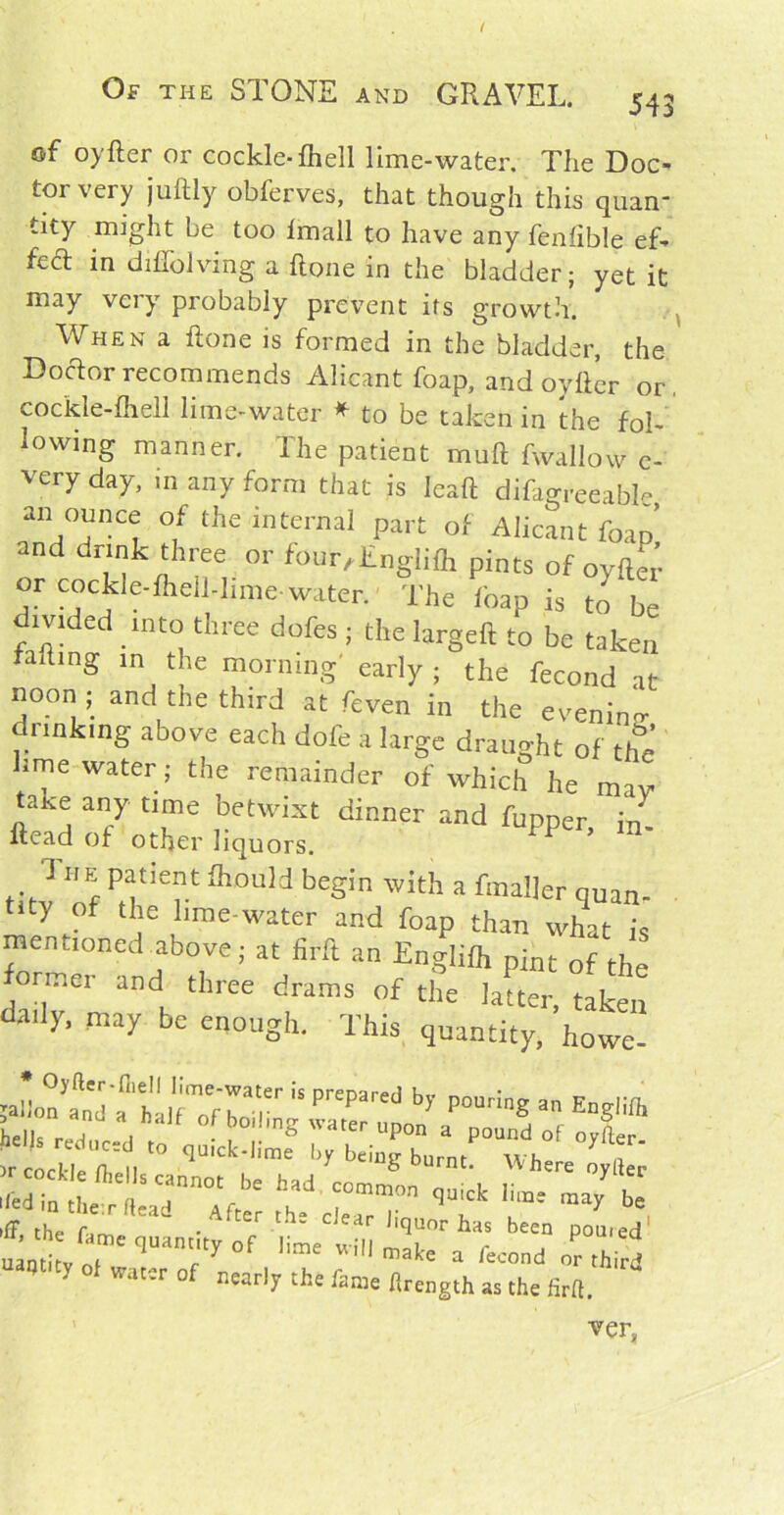 of oyfter or cockle-fheJl lime-water. The Doc- tor very juftly obferves, that though this quan- tity might be too fmall to have any fenfible ef- fecT in dilfolving a ftone in the bladder; yet it may veiy probably prevent its growth. When a ftone is formed in the bladder, the Doctor recommends Alicant foap, and oyfter or, cockle-fhell lime-water * to be taken in the fol- lowing manner. The patient muft fwallow e- very day, in any form that is leaft difagreeable an ounce of the internal part of Alicant foap and drink three or four,Englifh pints of oyfter or cockle-fhell-hme-water. The foap is to be divided into three dofes ; the largeft to be taken afting in the morning early ; the fecond at noon ; and the third at feven in the evening drinking above each dofe a large draught of the lime water; the remainder of which he may take any time betwixt dinner and fupper in. ftead of other liquors. ’ The patient ihould begin with a fmailer quan. Uty of U]e I'me-water and foap than what is mentioned above; at firft an Englifl, pint of the ormer and three drams of the latter, taken 31 ■” may be cn°ugk. This quantity, howe- ;aIio?a„Tf ilfTrT Tr iS prepar'd by pourios Englifl. LlU A , bo,lmS 'ar “POn a pound of oyfter r cl I. I ‘° l>y bei“» Where oyfl*' rrr ncfe 'r ^ b= tx'r quanrof ^™ x ver,