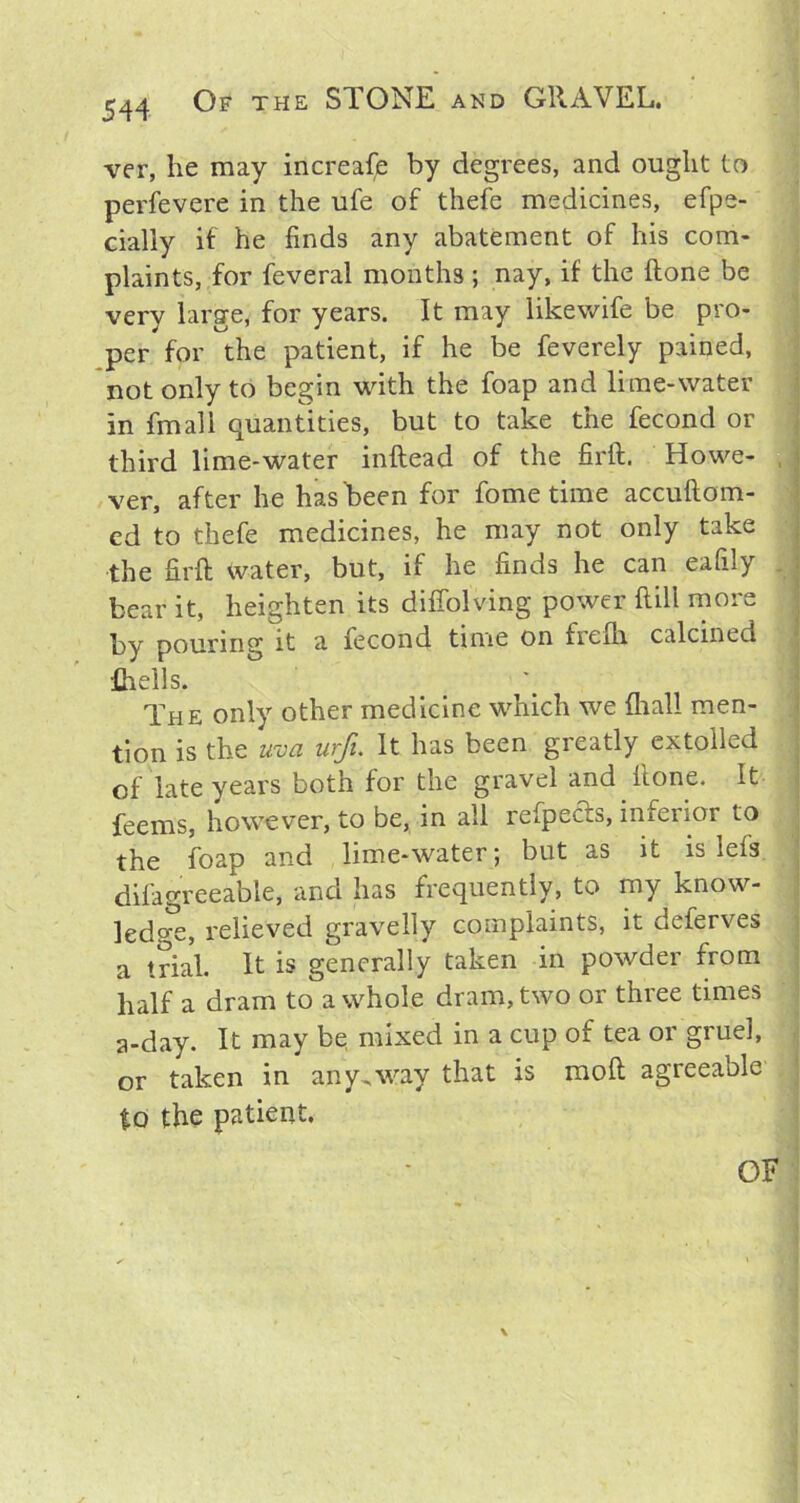 ver, he may increafe by degrees, and ought to perfevere in the ufe of thefe medicines, efpe- cially if he finds any abatement of his com- plaints, for feveral months ; nay, if the done be very large, for years. It may likewife be pro- per for the patient, if he be feverely pained, not only to begin with the foap and lime-water in fmali quantities, but to take the fecond or third lime-water inftead of the firft. Howe- ver, after he has been for fome time accuftom- ed to thefe medicines, he may not only take the firft water, but, if he finds he can eafily bear it, heighten its diffolving power ftill more by pouring it a fecond time on trelh calcined fhells. The only other medicine which we {hall men- tion is the uva urft. It has been greatly extolled of late years both for the gravel and ftone. It feerns, however, to be, in all refpects, inferior to the foap and lime-water; but as it islets difagreeable, and has frequently, to my know- ledge, relieved gravelly complaints, it deferves a trial. It is generally taken in powder from half a dram to a whole dram, two or three times a-day. It may be, mixed in a cup of tea or gruel, or taken in any,way that is raoft agreeable to the patient.