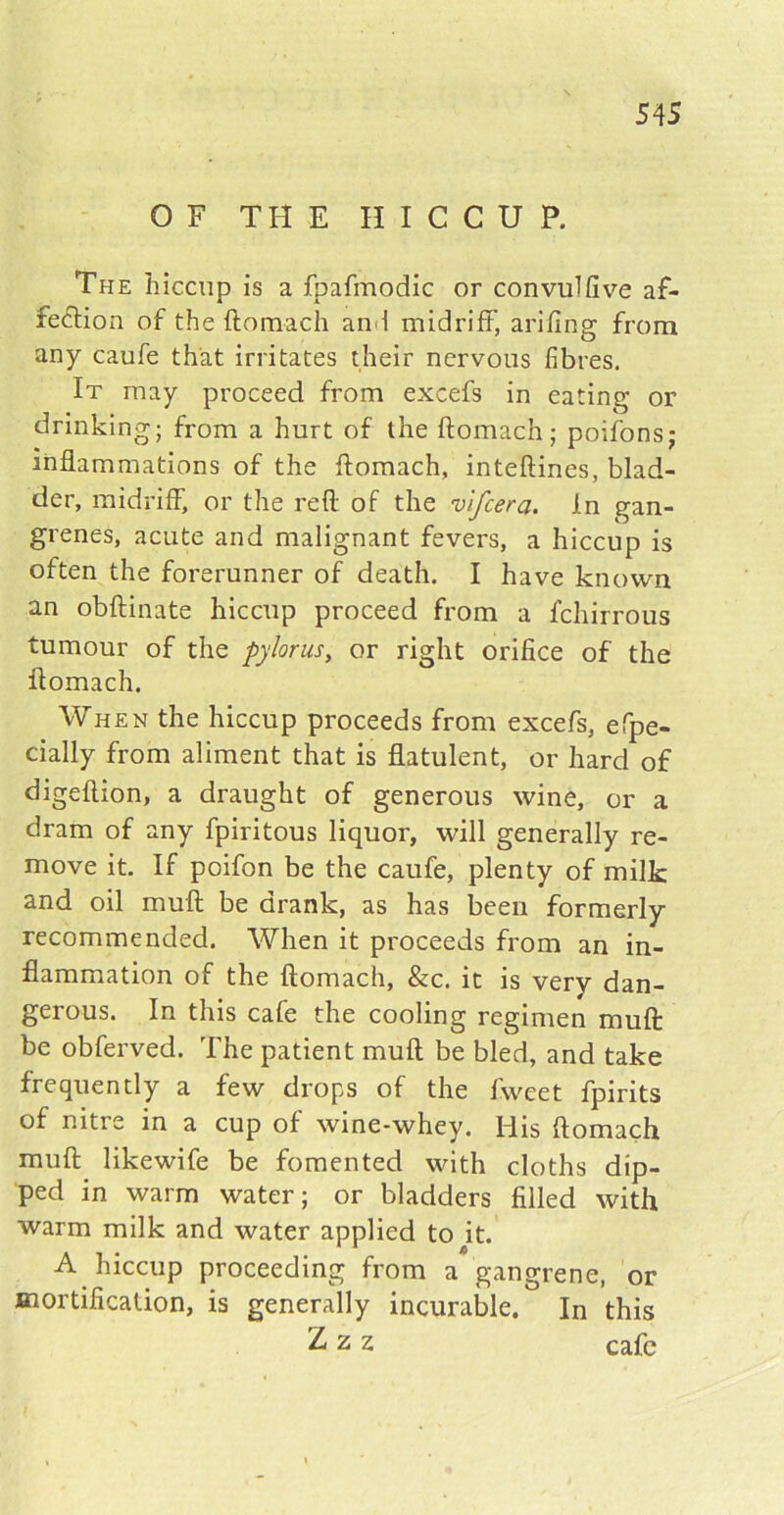 OF THE HICCUP. The hiccup is a fpafmodic or convulfive af- fection of the ftomach and midriff, arifing from any caufe that irritates their nervous fibres. It may proceed from excefs in eating or drinking; from a hurt of the ftomach; poifons; inflammations of the ftomach, inteftines, blad- der, midriff, or the reft of the vlfcera. In gan- grenes, acute and malignant fevers, a hiccup is often the forerunner of death. I have known an obftinate hiccup proceed from a fchirrous tumour of the pylorus, or right orifice of the ftomach. When the hiccup proceeds from excefs, efpe- cially from aliment that is flatulent, or hard of digeftion, a draught of generous wine, or a dram of any fpiritous liquor, will generally re- move it. If poifon be the caufe, plenty of milk and oil muff be drank, as has been formerly recommended. When it proceeds from an in- flammation of the ftomach, &c. it is very dan- gerous. In this cafe the cooling regimen muft be obferved. The patient muft be bled, and take frequently a few drops of the fweet fpirits of nitre in a cup of wine-whey. His ftomach muft likewife be fomented with cloths dip- ped in warm water; or bladders filled with warm milk and water applied to it. A hiccup proceeding from a gangrene, or mortification, is generally incurable. In this Zzz cafe