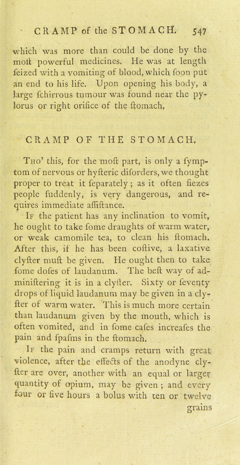 which was more than could be done by the molt powerful medicines. He was at length feized with a vomiting of blood, which foon put an end to his life. Upon opening his body, a large fchirrous tumour was found near the py- lorus or right orifice of the ftomach,, CRAMP OF THE STOMACH, Tho’ this, for the mod part, is only a fymp- tom of nervous or hyfteric diforders, we thought proper to treat it feparately ; as it often fiezes people fuddenly, is very dangerous, and re- quires immediate afliftance. If the patient has any inclination to vomit, he ought to take fome draughts of warm water, or weak camomile tea, to clean his ftomach. After this, if he has been coftive, a laxative clyfter muft be given. He ought then to take fome doles of laudanum. The bell way of ad- miniftering it is in a clyfler. Sixty or feventy drops of liquid laudanum may be given in a cly- fter of warm water. This is much more certain than laudanum given by the mouth, which is often vomited, and in fome cafes increafes the pain and fpafms in the ftomach. If the pain and cramps return with great violence, after the effects of the anodyne cly- fter are over, another with an equal or large? quantity of opium, may be given ; and every four or five hours a bolus with ten or twelve grains