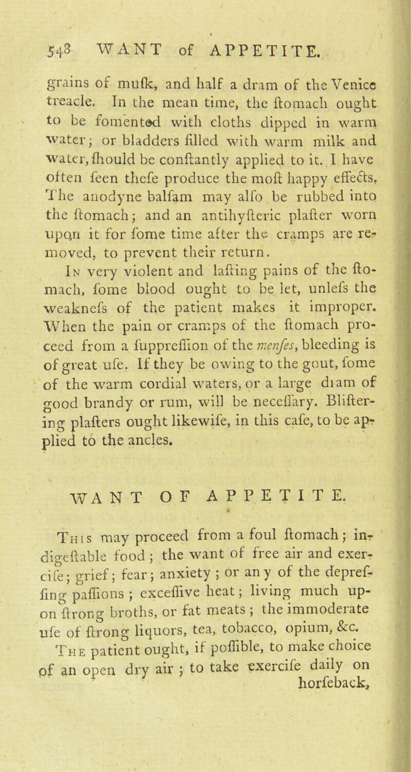 grains of mufk, and half a dram of the Venice treacle. In the mean time, the ftomach ought to be fomented with cloths dipped in warm water; or bladders filled with warm milk and water, fhould be conftantly applied to it. I have often feen thefe produce the moft happy effects, The anodyne balfam may alfo be rubbed into the ftomach; and an antihyfteric plafter worn upo/i it for fome time after the cramps are re- moved, to prevent their return. In very violent and lafting pains of the fto- mach, fome blood ought to be let, unlefs the weaknefs of the patient makes it improper. When the pain or cramps of the ftomach pro- ceed from a fupprefiion of the menfes, bleeding is of great ufe. If they be owing to the gout, fome of the warm cordial waters, or a large diam of good brandy or rum, will be neceffary. Blifter- ing plaflers ought likewife, in this cafe, to be ap- plied to the ancles. WANT OF APPETITE. This may proceed from a foul ftomach; inr digeftable food ; the want of free air and exer- cife; grief; fear; anxiety ; or any of the depref- fing paffions ; exceffive heat; living much up- on ftror.g broths, or fat meats ; the immoderate ufe of ftrong liquors, tea, tobacco, opium, See. The patient ought, if poffible, to make choice of an open dry air ; to take exercife daily on horfeback.