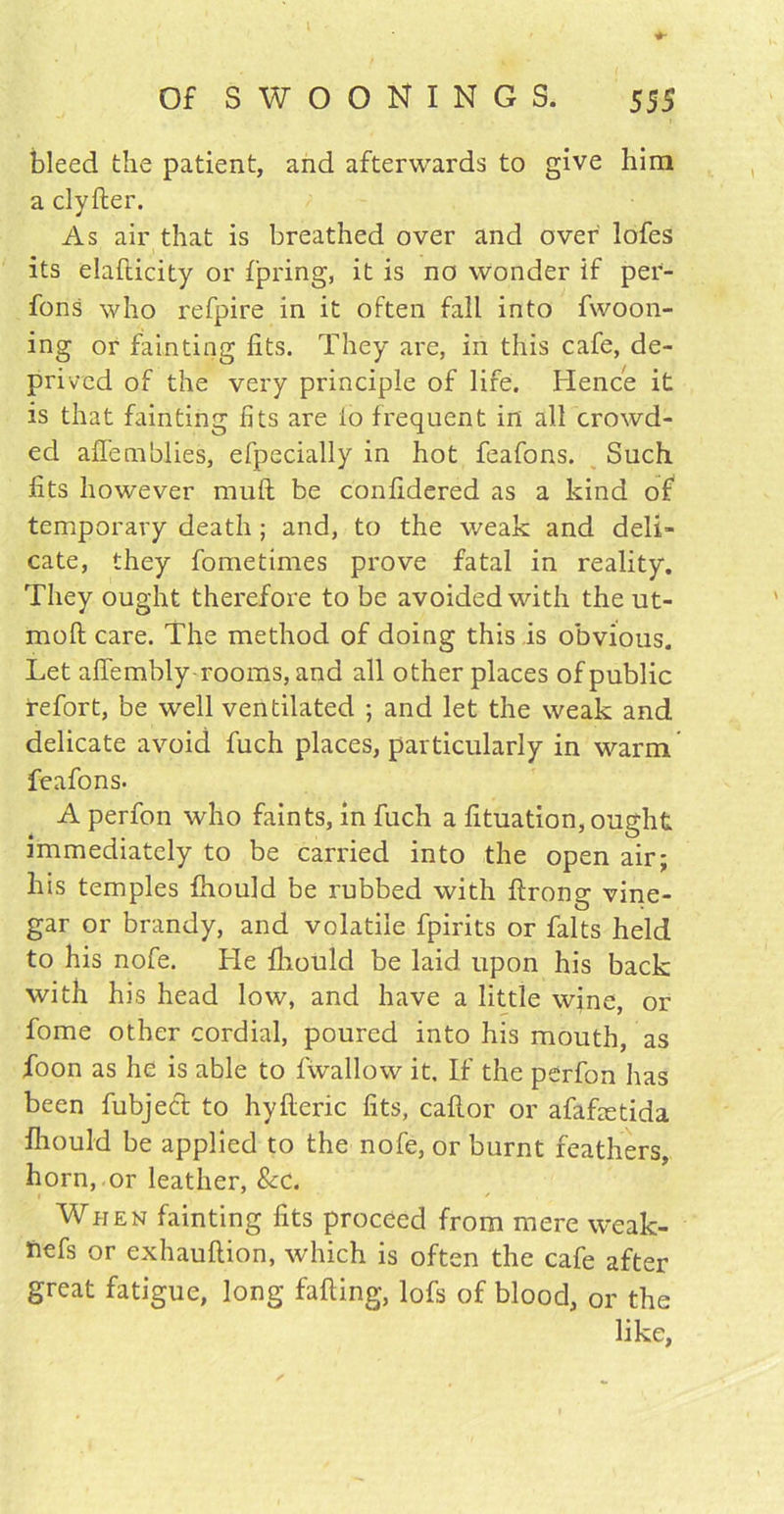 bleed the patient, and afterwards to give him a clyfter. As air that is breathed over and over lofes its elafticity or Ipring, it is no wonder if per- fons who refpire in it often fall into fwoon- ing or fainting fits. They are, in this cafe, de- prived of the very principle of life. Hence it is that fainting fits are io frequent in all crowd- ed afiemblies, efpecially in hot feafons. Such fits however mull be confidered as a kind of temporary death; and, to the weak and deli- cate, they fometimes prove fatal in reality. They ought therefore to be avoided with the ut- mofl; care. The method of doing this is obvious. Let afiembly rooms, and all other places of public refort, be well ventilated ; and let the weak and delicate avoid fuch places, particularly in warm feafons. A perfon who faints, in fuch a fituation, ought immediately to be carried into the open air; his temples fhould be rubbed with ftrong vine- gar or brandy, and volatile fpirits or falts held to his nofe. He fhould be laid upon his back with his head low, and have a little wine, or fome other cordial, poured into his mouth, as foon as he is able to fwallow it. If the perfon has been fubject to hyfteric fits, caftor or afafxtida fhould be applied to the nofe, or burnt feathers, horn, or leather, &c. When fainting fits proceed from mere weak- fiefs or exhauftion, which is often the cafe after great fatigue, long falling, lofs of blood, or the like.