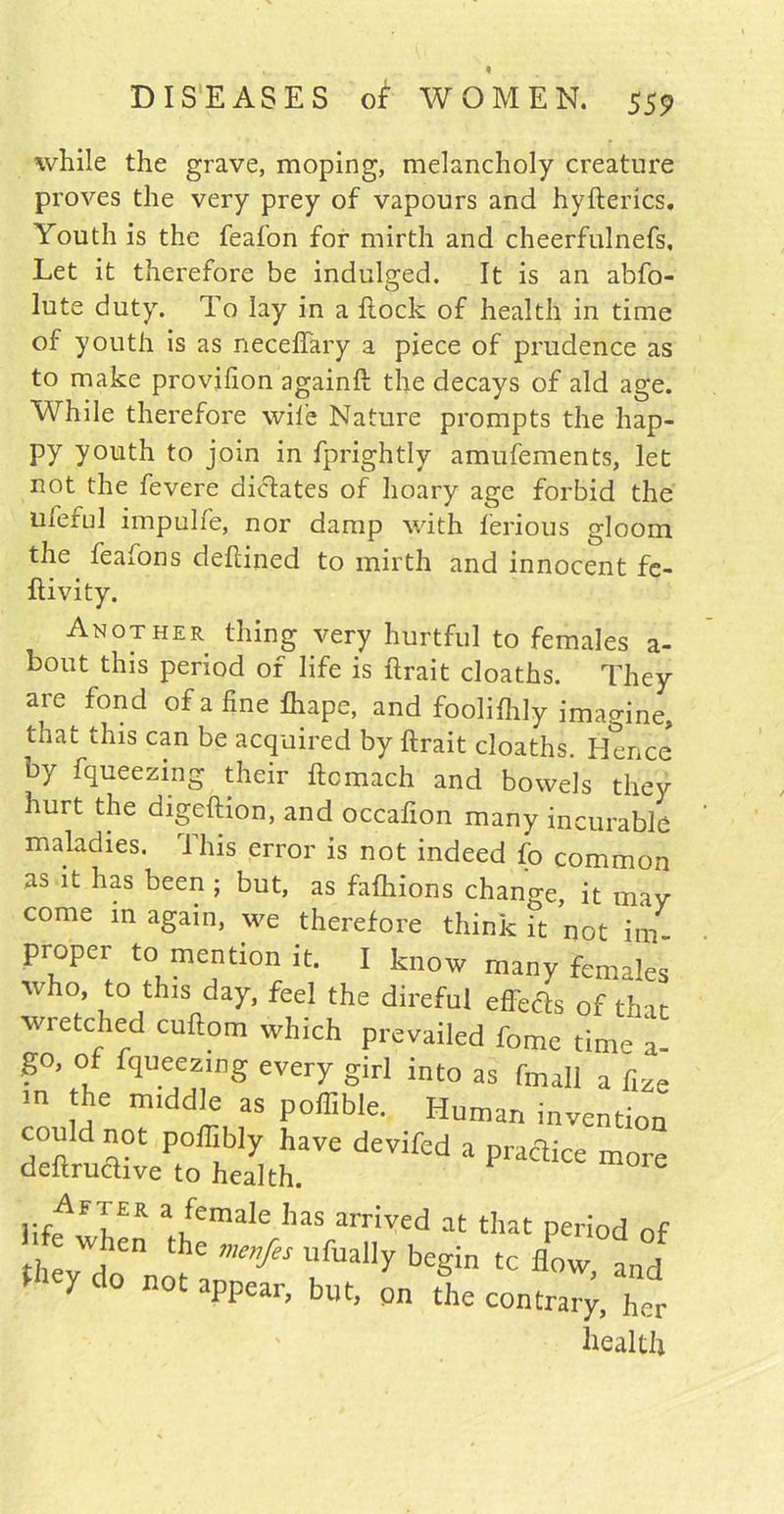 while the grave, moping, melancholy creature proves the very prey of vapours and hyfterics. Youth is the feafon for mirth and cheerfulnefs. Let it therefore be indulged. It is an abfo- lute duty. To lay in a Hock of health in time of youth is as neceffary a piece of prudence as to make provifion againft the decays of aid age. While therefore wile Nature prompts the hap- py youth to join in fprightly amufements, let not the fevere dictates of hoary age forbid the uleful impulfe, nor damp with ferious gloom the feafons defiined to mirth and innocent fe- flivity. Another thing very hurtful to females a- bout this period of life is {trait cloaths. They are fond of a fine fliape, and foolifhly imagine, that this can be acquired by {trait cloaths. Hence by fqueezing their ftcmach and bowels they hurt the digeftion, and occafion many incurable maladies. This error is not indeed fo common as it has been ; but, as fafhions change, it mav come m again, we therefore think it not im- proper to mention it. I know many females who, to this day, feel the direful effects of thar wretched cuftom which prevailed feme time a- go, of fqueezing every girl into as fmall a fize m the middle as poffible. Human invention could not poffibly have devifed a practice more deftructive to health. i:r^FTER a/ema*e ^ias drived at that period of when the me„fes ufually begin tc flow and they do not appear, but, on the contra^, her health