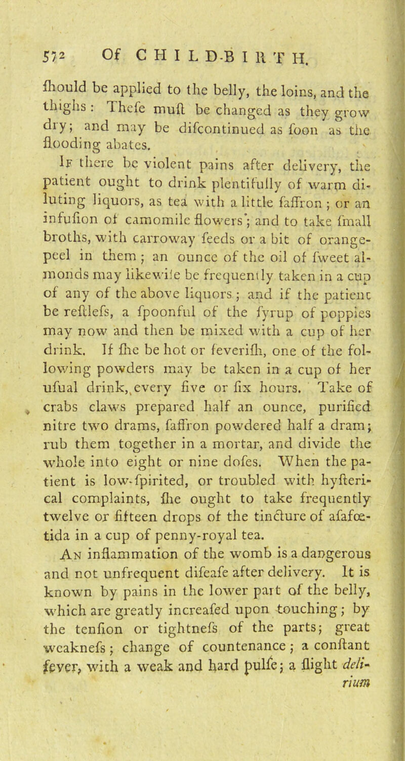 fliould be applied to the belly, the loins, and the thighs : Thefe mud be changed as they grow diy; and may be difcontinued as foon as the flooding abates. If there be violent pains after delivery, the patient ought to drink plentifully of warm di- luting liquors, as tea with a little faffron ; or an infufion of camomile flowers'; and to take fmall broths, with carroway feeds or a bit of orange- peel in them ; an ounce of the oil of fweet al- monds may likewise be frequently taken in a cup of any of the above liquors; and if the patienc be reftlefs, a fpoonful of the fyrup of poppies may now and then be mixed with a cup of her drink. If flie be hot or feverifh, one of the fol- lowing powders may be taken in a cup of her ufual drink,, every five or fix hours. Take of crabs claws prepared half an ounce, purified nitre two drams, faffron powdered half a dram; rub them together in a mortar, and divide the whole into eight or nine dofes. When the pa- tient is low-fpirited, or troubled with hyfteri- cal complaints, flie ought to take frequently twelve or fifteen drops of the tincture of afafoe- tida in a cup of penny-royal tea. An inflammation of the womb is a dangerous and not unfrequent difeafe after delivery. It is known by pains in the lower part of the belly, which are greatly increafed upon -touching; by the tenfion or tightnefs of the parts; great wcaknefs ; change of countenance ; a conflant fever, with a weak and hard pulfe; a flight deli- rium