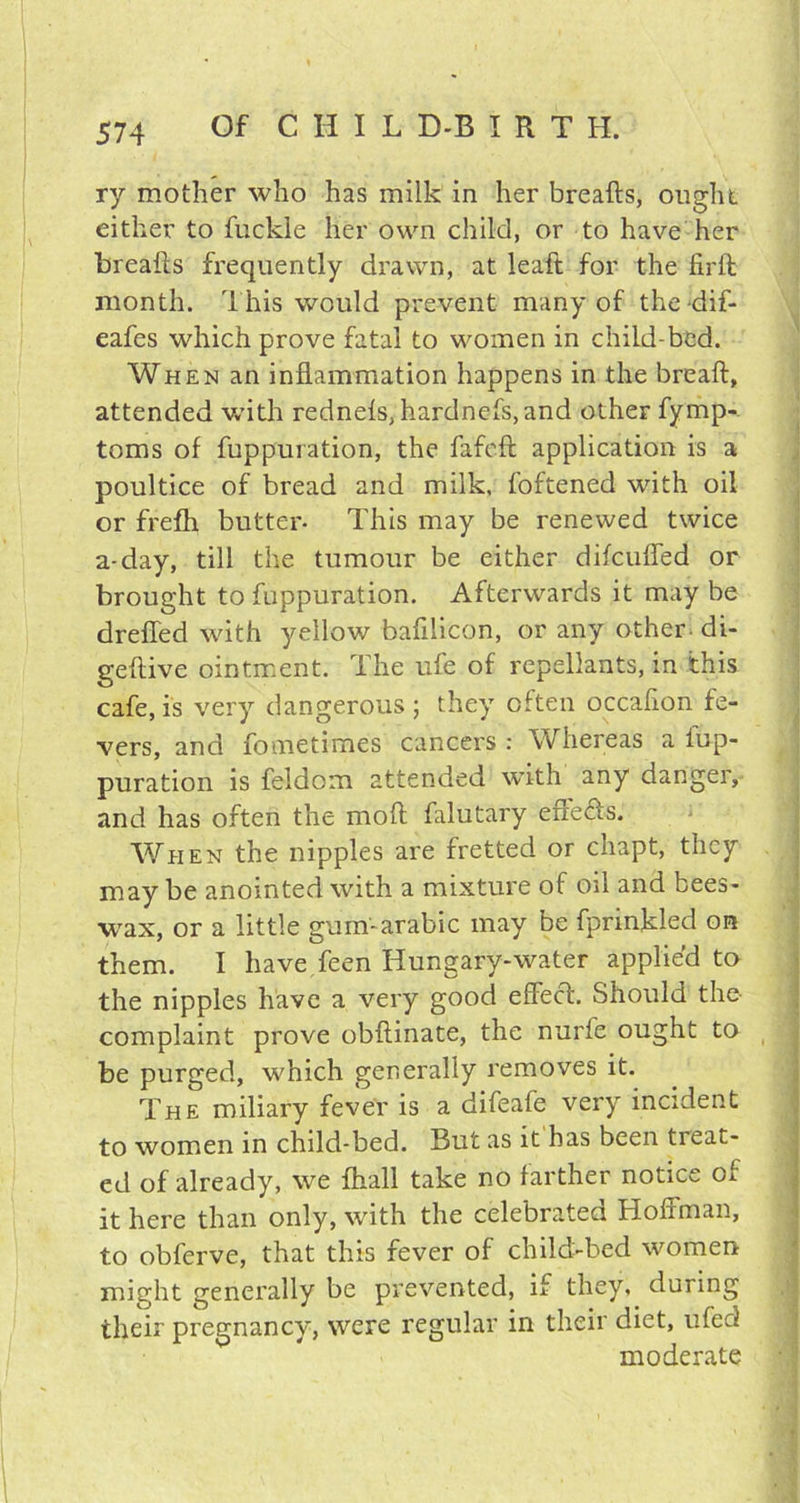 ry mother who has milk in her breafts, ought either to fuckle her own child, or to have her breafts frequently drawn, at leaft for the firft month. This would prevent many of thedif- eafes which prove fatal to women in child-bed. When an inflammation happens in the breaft, attended with rednefs, hardnefs, and other fymp- toms of fuppuration, the fafcft application is a poultice of bread and milk, foftened with oil or frefh butter- This may be renewed twice a-day, till the tumour be either difcuffed or brought to fuppuration. Afterwards it may be drefled with yellow bafilicon, or any other di- geftive ointment. The ufe of repellants, in this cafe, is very dangerous ; they often occafton fe- vers, and fometimes cancers : Whereas a Iup- puration is feldom attended with any danger, and has often the moft falutary effe£s. When the nipples are fretted or chapt, they maybe anointed with a mixture of oil and bees- wax, or a little gum-arabic may be fprinkled on them. I have feen Hungary-water applied to the nipples have a very good effect. Should the complaint prove obftinate, the nurfe ought to be purged, which generally removes it. The miliary fever is a difeafe very incident to women in child-bed. But as it has been treat- ed of already, we fhall take no farther notice of it here than only, with the celebrated Hoffman, to obferve, that this fever of child-bed women might generally be prevented, if they, during their pregnancy, were regular in their diet, ufed moderate