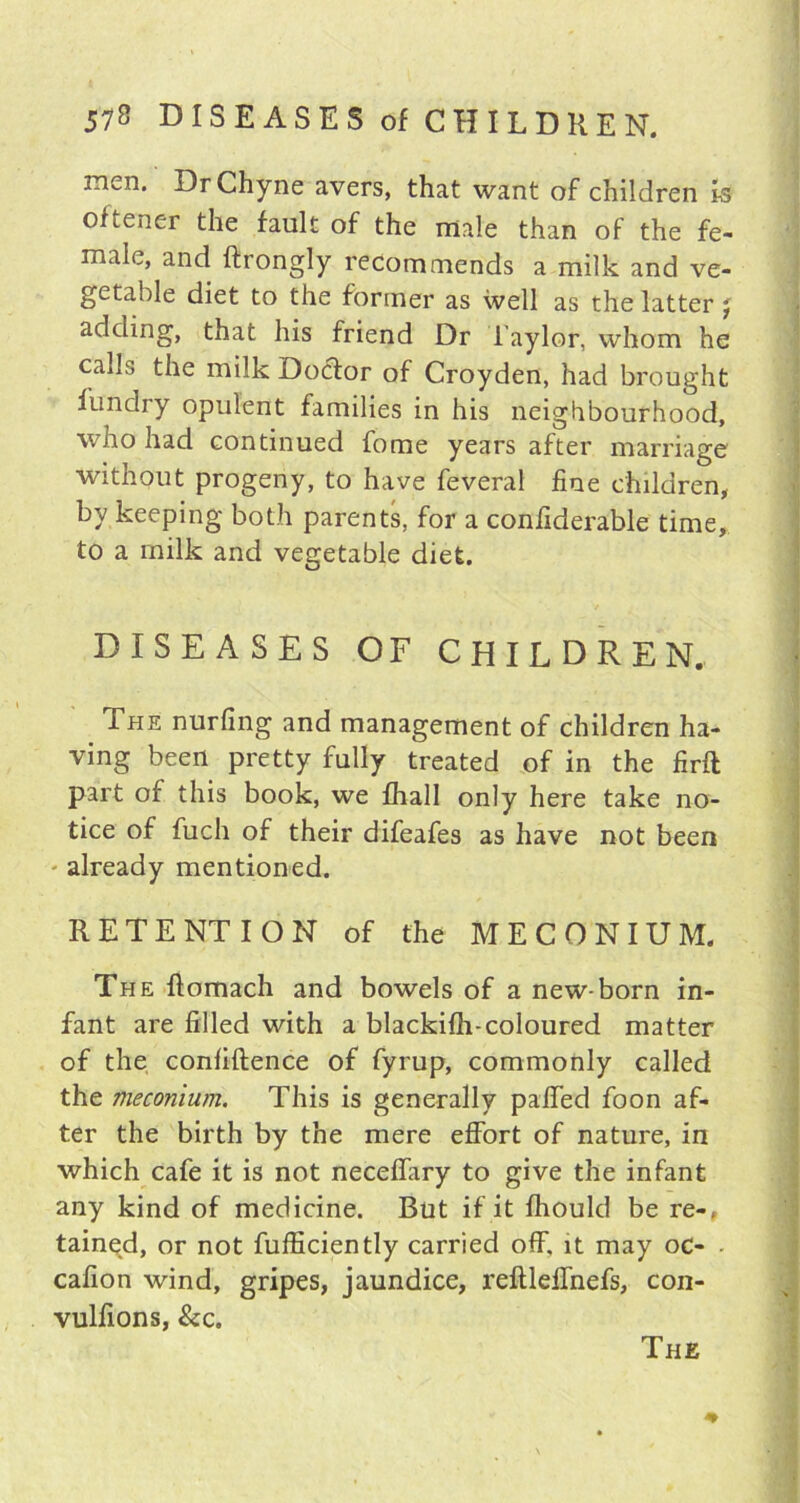 men. DrChyne avers, that want of children is oftener the fault of the male than of the fe- male, and ftrongly recommends a milk and ve- getable diet to the former as well as the latter j adding, that his friend Dr Taylor, whom he calls the milk Doctor of Croyden, had brought illndry opulent families in his neighbourhood, who had continued fome years after marriage without progeny, to have feveral fine children, by keeping both parents, for a conflderable time, to a milk and vegetable diet. DISEASES OF CHILDREN. ihe nurfing and management of children ha- ving been pretty fully treated of in the firft part of this book, we fhall only here take no- tice of fuch of their difeafes as have not been already mentioned. RETENTION of the MECONIUM. The flomach and bowels of a new-born in- fant are filled with a blackifh-coloured matter of the confidence of fyrup, commonly called the meconium. This is generally palled foon af- ter the birth by the mere effort of nature, in which cafe it is not neceffary to give the infant any kind of medicine. But if it fhould be re-, tained, or not fufficiently carried off, it may oc- cafion wind, gripes, jaundice, reftlelfnefs, con- vulfions, &c. ♦ The