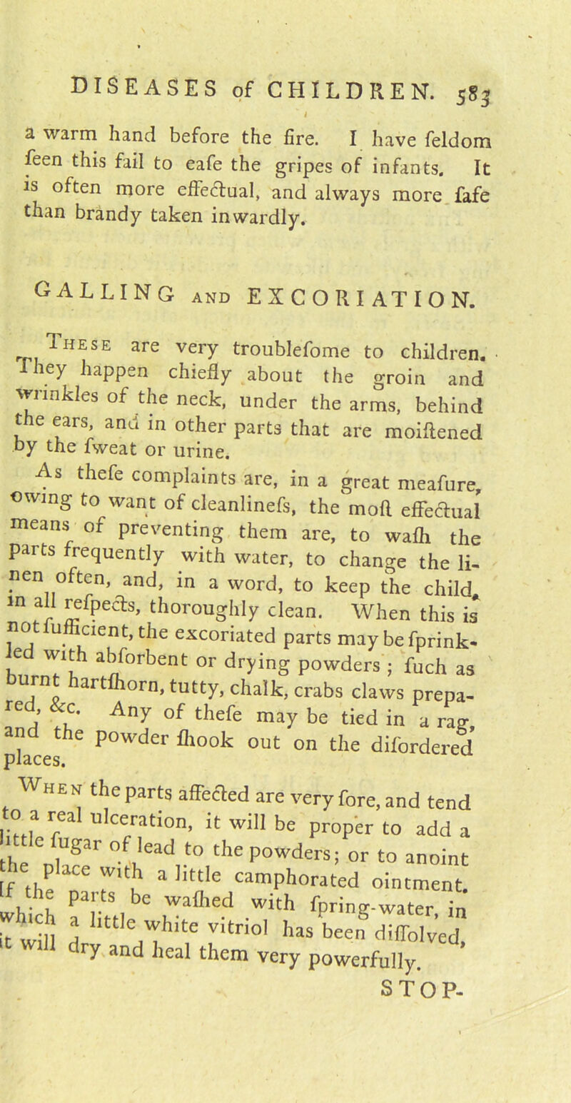 1 i a warm hand before the fire. I have feldom feen this fail to eafe the gripes of infants. It is often more effectual, and always more fafe than brandy taken inwardly. CALLING and EXCORIATION. These are very troublefome to children. iey happen chiefly about the groin and wrinkles of the neck, under the arms, behind the ears and in other parts that are moiftened by the fweat or urine. As thefe complaints are, in a great meafure, owing to want of cleanlinefs, the mod effectual means of preventing them are, to wafli the parts frequently with water, to change the li- ncn often, and, in a word, to keep the child. “ 5 £f?eas’ thoroughly clean. When this is otiufficient, the excoriated parts may befprink- hnr^1? a^0rbent or dryinS Powders 5 fuch as burnt hartfhorn, tutty, chalk, crabs claws prepa- ^ a AUy °f thefe may be tied in a rag places^ P°Wder fll°°k out on the difordered When the parts affected are very fore, and tend 0 a rea ulceration, it will be proper to add a 1 tie fugar of lead to the powders; or to anoint he place w,th a little camphorated ointment. which aaikSt, r Wkh fPriS-water, in it will A ,'Th'te vltno1 has been dilTolved, dry and heal them very powerfully. STOP-