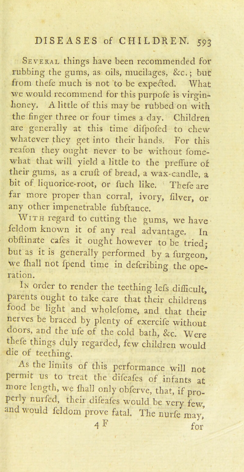 Several things have been recommended for rubbing the gums, as oils, mucilages, Sec.; blit from thefe much is not to be expected. What we would recommend for this purpofe is virgin- honey. A little of this maybe rubbed on with the finger three or four times a day. Children are generally at this time difpofed to chew whatever they get into their hands. For this reafon they ought never to be without fome- what that will yield a little to the preffure of their gums, as a cruft of bread, a wax-candle, a bit of liquorice-root, or fuch like. Thefe are far more proper than corral, ivory, ftlver, or any other impenetrable fubftance. With regard to cutting the gums, we have feldom known it of any real advantage. In obftinate cafes it ought however to be tried* but as it is generally performed by a furgeon, we fhall not fpend time in deferibing the ope- ration. In order to render the teething lefs difficult, parents ought to take care that their childrens food be light and wholefome, and that their nerves be braced by plenty of exercife without doors, and the ufe of the cold bath, &c. Were thefe things duly regarded, few children would die of teething. As the limits of this performance will not permit us to treat the difeafes of infants at more length, we fhall only obferve, that, if pro- perly nurfed, their difeafes would be very few and would feldom prove fatal. The nurfe may,’ 4 F for