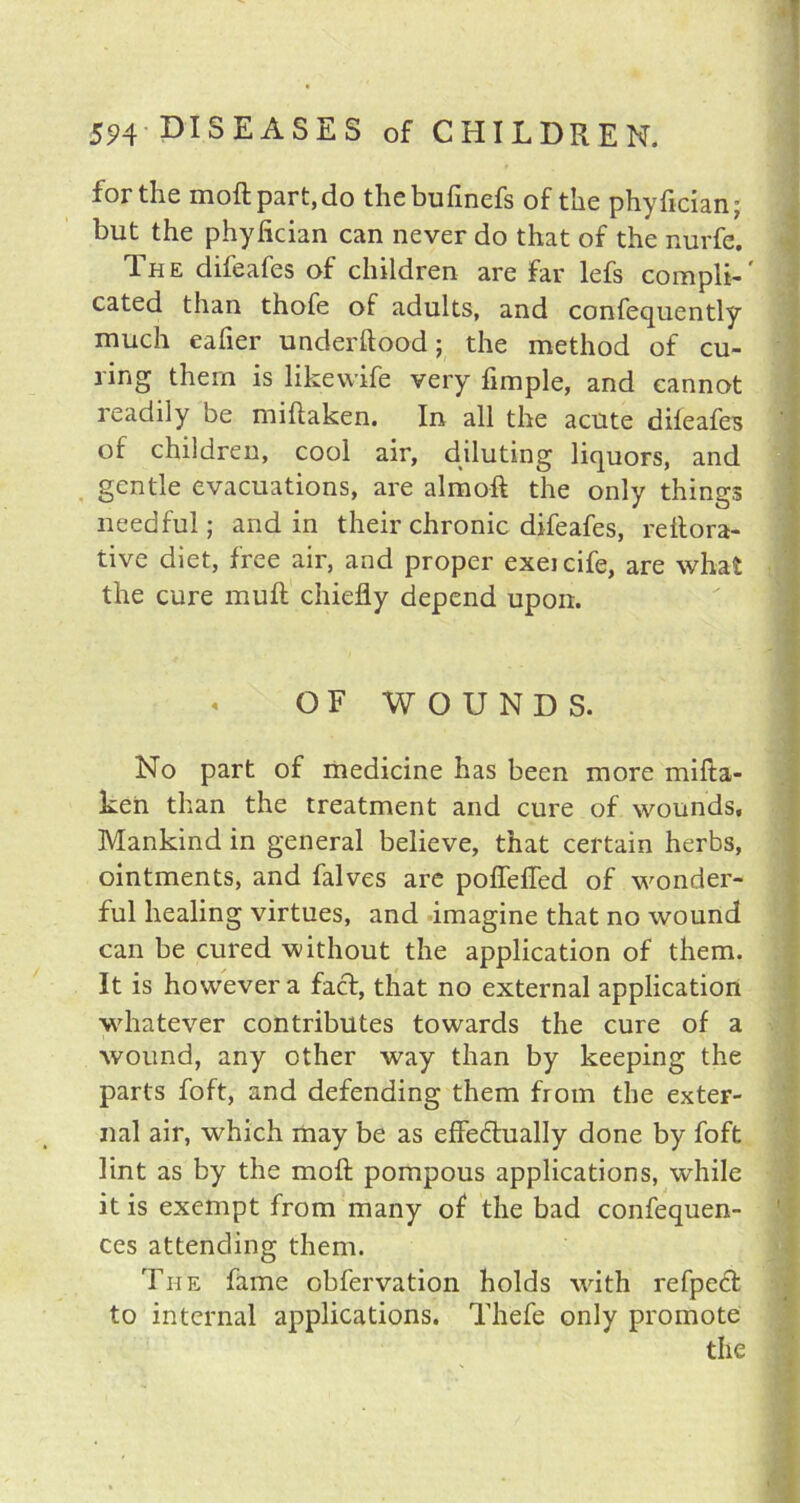 for the moftpart,do thebufinefs of the phyfician; but the phyfician can never do that of the nurfe. The difeafes of children are far lefs compli-' cated than thofe of adults, and consequently much eafier understood; the method of cu- ring them is likewife very Simple, and cannot readily be miftaken. In all the acute difeafes of children, cool air, diluting liquors, and gentle evacuations, are almoft the only things needful; and in their chronic difeafes, reftora- tive diet, free air, and proper exeicife, are what the cure muft chiefly depend upon. OF WOUNDS. No part of medicine has been more mifta- ken than the treatment and cure of wounds. Mankind in general believe, that certain herbs, ointments, and falves are pofTeffed of wonder- ful healing virtues, and imagine that no wound can be cured without the application of them. It is however a fact, that no external application whatever contributes towards the cure of a wound, any other way than by keeping the parts Soft, and defending them from the exter- nal air, which may be as effectually done by Soft lint as by the moft pompous applications, while it is exempt from many of the bad confequen- ces attending them. The fame observation holds with refpect to internal applications. Thefe only promote the