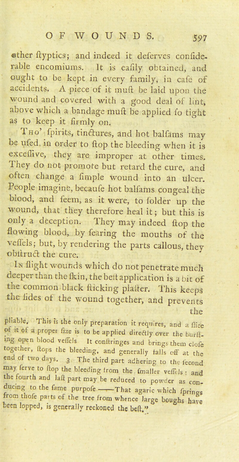 ether ftyptics; and indeed it deferves conlide- rable encomiums. It is eafily obtained, and ought to be kept in every family, in cafe of accidents. A piece of it muft be laid upon the wound and covered with a good deal of lint, above which a bandage muft be applied lb tight as to keep it firmly on. Tho’ fpirits, tin&ures, and hot balfams may be ufed, in order to ftop the bleeding when it is exceftive, they are improper at other times. They do not promote but retard the cure, and often change a fimple wound into an ulcer. People imagine, becaufe hot balfams congeal the blood, and feem, as it were, to folder up the wound, that they therefore heal it; but this is only a deception. They may indeed ftop the flowing blood, by fearing the mouths of the veftels; but, by rendering the parts callous, they obftruct the cure. In flight wounds which do not penetrate much deeper than the fkin, the belt application is a bit of the common black kicking plafter. This keeps the tides of the wound together, and prevents the pliable. This is the only preparation it requires, and a flice ot it of a proper fize is to be applied direflly over the burft- mg open blood veffels It conftringes and brings them dole together, [tops the bleeding, and generally tails off at the end of two days. 3 The third part adhering to the iecond may terve to flop the bleeding irom the. fmaller vefftls : and the fourth and laft part may be reduced to powder as con- ducing to the fame purpofe That agaric which fprines from thofe parts of the tree from whence large boughs have been lopped, is generally reckoned the belt.’'