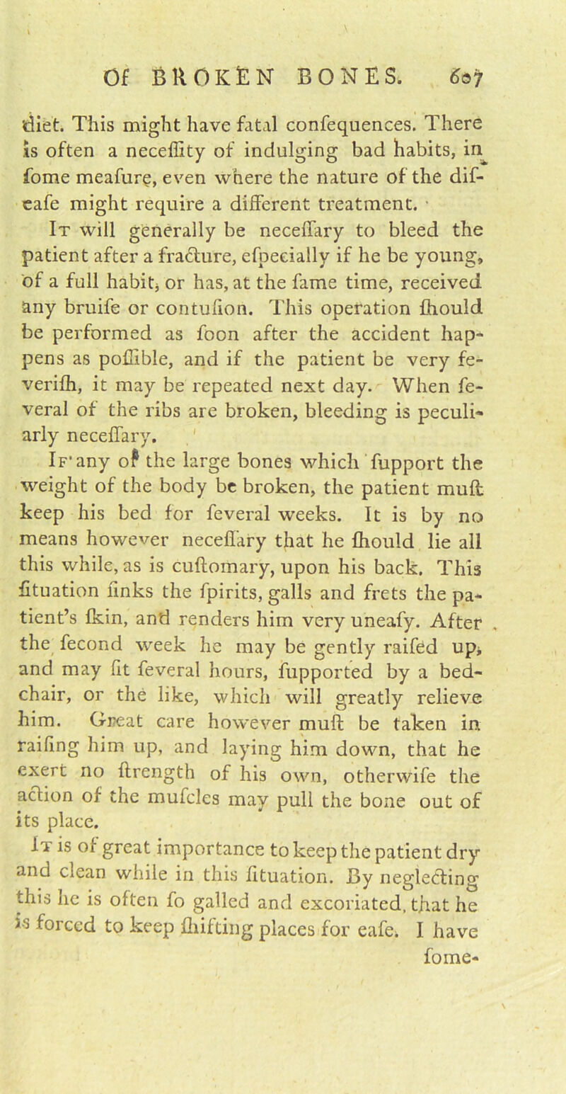 diet. This might have fatal confequences. There is often a neceffity of indulging bad habits, in fome meafure, even where the nature of the dif- eafe might require a different treatment. It will generally be neceffary to bleed the patient after a fracture, efpeeially if he be young, of a full habit, or has, at the fame time, received any bruife or contufion. This operation ffiould be performed as foon after the accident hap- pens as poffible, and if the patient be very fe- verifh, it may be repeated next day. When fe- veral of the ribs are broken, bleeding is peculi- arly neceffary. If'any o? the large bones which fupport the weight of the body be broken, the patient mull keep his bed for feveral weeks. It is by no means however neceffary that he ffiould lie all this while, as is cuftomary, upon his back. This fituation finks the fpirits, galls and frets the pa- tient’s fkin, and renders him very uneafy. After the fecond week he may be gently raifed up* and may (it feveral hours, fupported by a bed- chair, or the like, which will greatly relieve him. Great care however muff; be taken in railing him up, and laying him down, that he exert no ftrength of his own, otherwife the action of the muffles may pull the bone out of its place. It is of great importance to keep the patient dry and ciean while in this fituation. By neglecting this he is often fo galled and excoriated, that he is forced to keep fluffing places for eafe> I have fome-