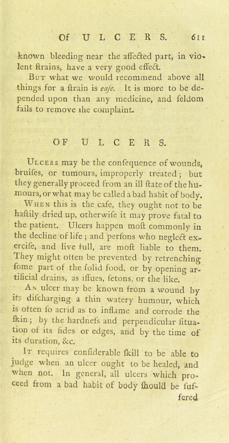 known bleeding near the affe&ed part, in vio- lent ftrains, have a very good effect. But what we would recommend above all things for a ftrain is eaje. It is more to be de- pended upon than any medicine, and feldom fails to remove die complaint. OF ULCERS. Ulcers may be the confequence of wounds, bruifes, or tumours, improperly treated ; but they generally proceed from an ill Rate of the hu- mours, or what maybe called a bad habit of body. When this is the cafe, they ought not to be haftily dried up, otherwife it may prove fatal to the patient. Ulcers happen moft commonly in the decline of life ; and perfons who neglect ex- ercife, and live full, are moft liable to them. They might often be prevented by retrenching fome part of the folid food, or by opening ar- tificial drains, as iffues, fetons, or the like. An ulcer may be known from a wound by its difcharging a thin watery humour, which is often fo acrid as to inflame and corrode the fkin ; by the hardnefs and perpendicular fitua- tion of its fides or edges, and by the time of its duration, &c. It requires confiderable fkill to be able to judge when an ulcer ought to be healed, and when not. In general, all ulcers which pro- ceed from a bad habit of body fliould be fuf- fered