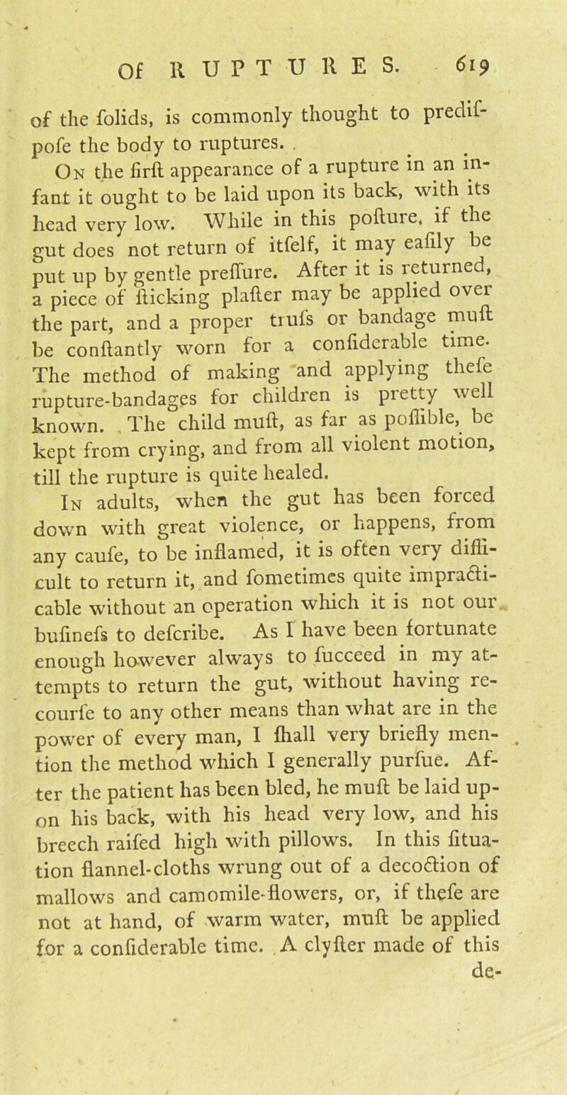 of the folids, is commonly thought to predif- pofe the body to ruptures. On the firft appearance of a rupture in an in- fant it ought to be laid upon its back, with its head very low. While in this pofture, if the gut does not return of itfelf, it may eafily be put up by gentle preflure. After it is leturned, a piece of kicking plafter may be applied over the part, and a proper trufs or bandage nuift be conflantly worn for a confiderable time. The method of making and applying thefe rupture-bandages for children is pretty well known. The child muft, as far as poffible, be kept from crying, and from all violent motion, till the rupture is quite healed. In adults, when the gut has been forced down with great violence, or happens, fiom any caufe, to be inflamed, it is often veiy diffi- cult to return it, and fometimcs quite impracti- cable without an operation which it is not oui bufinefs to defcribe. As I have been fortunate enough however always to fucceed in my at- tempts to return the gut, without having re- courfe to any other means than what are in the power of every man, I fhall very briefly men- tion the method which I generally purfue. Af- ter the patient has been bled, he muft be laid up- on his back, with his head very low, and his breech raifed high with pillows. In this fttua- tion flannel-cloths wrung out of a decoftion of mallows and camomile-flowers, or, if thefe are not at hand, of warm water, muft be applied for a confiderable time. A clyfter made of this de-