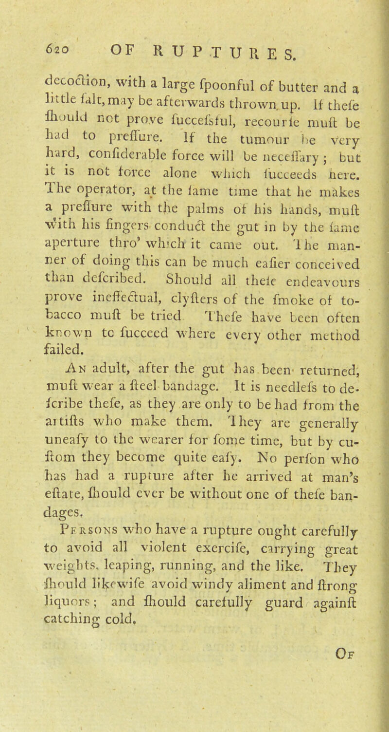 , decoction, with a large fpoonful of butter and a lnde talc,may be afterwards thrown up. If thefe fliould not prove fuccefsful, recourle muft be had to preflure. If the tumour be very hard, confiderable force will be neceffary ; but it is not force alone which fucceeds here, lhe operator, at the lame time that he makes a preflure with the palms of his hands, muft with his fingers conduct the gut in by the fame aperture thro’ winch it came out. lhe man- ner of doing this can be much eafier conceived than defcribed. Should all thele endeavours prove ineffectual, clyfters of the fmoke of to- bacco muft be tried Thefe have been often known tc fucceed where every other method failed. An adult, after the gut has been' returned, muft W'-ear a fteel bandage. It is needlefs to de- fcribe thefe, as they are only to be had from the aitifts who make them. 'I hey are generally uneafy to the wearer for fome time, but by cu- ff om they become quite eafy. No perfon who has had a rupture after he arrived at man’s eftate, fliould ever be without one of thefe ban- dages. Persons who have a rupture ought carefully to avoid all violent exercife, carrying great weights, leaping, running, and the like. They fliould likewdfe avoid windy aliment and ftrong liquors; and fliould carefully guard againft catching cold. Of