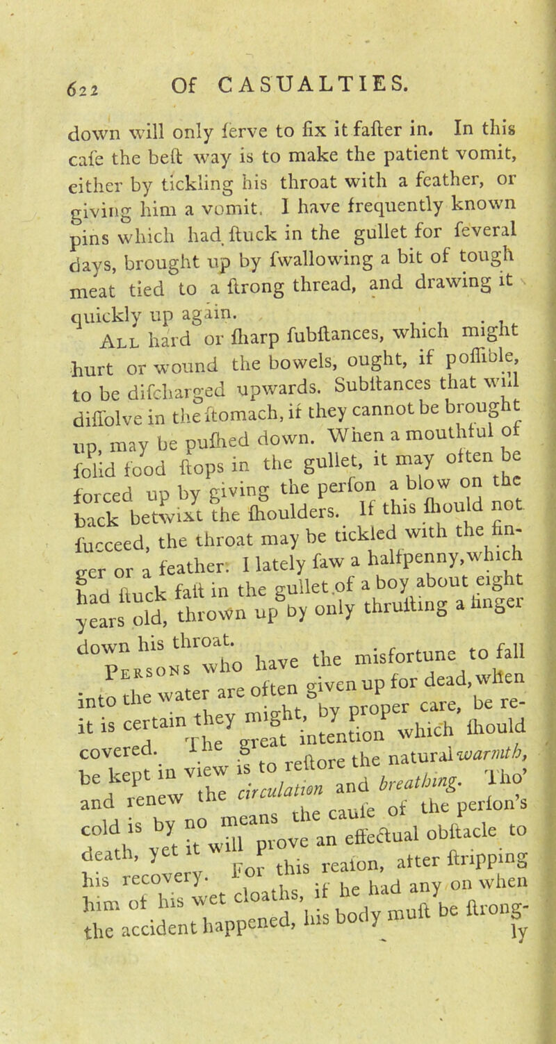 6 2 2 down will only ferve to fix itfafter in. In this cafe the belt way is to make the patient vomit, either by tickling his throat with a feather, or giving him a vomit. I have frequently known pins which had ftuck in the gullet for feveral clays, brought up by fwallowing a bit of tough meat tied to a ftrong thread, and drawing it quickly up again. All hard or fliarp fubllances, which might hurt or wound the bowels, ought, if poffible to be difcliarged upwards. Subitances that wnl diffolve in theftomach, it they cannot be broug up, may be puflied down. When a mouthful o folidfood flops in the gullet, it may 0 ™ forced up by giving the perfon a blow on the back betwixt the fhoulders. 11 this ihould not fucceed, the throat may be tickled with the n- eer or a feather: 1 lately faw a halfpenny,which u H n fait in the gullet .of a boy about eight years old, thrown up by only thrulling a linger down his throat misf0rtune to fall Persons who given up for dead, when into the water aie often g u be re. itiSCirnTtyg^t intention which ihould covered. g the natural warmth, bedkerenewV1thT ir^l and ^ TW and renew rhe raufe of the perfon s cold is by no ' “(“prove an effeclual obitacle to death, yet i ^ P ^ reaion_ atter ftripping his recovery. ;f ]1C had any on when SalaTnUiappened/his body muft be fliong.