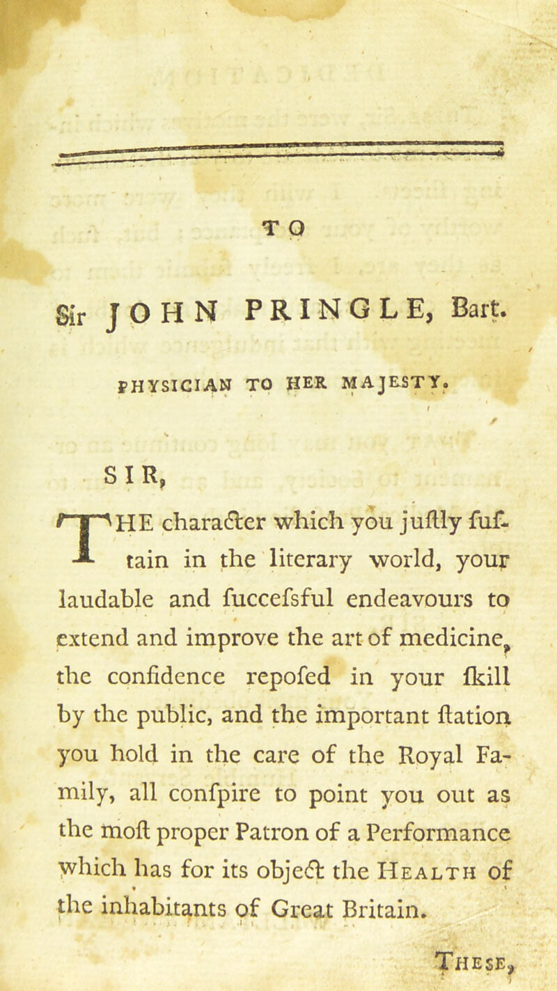 Sir JOHN PRINGLE, Bart. PHYSICIAN TO HER MAJESTY. t f K SIR, The charadler which you juflly fuf- tain in the literary world, your laudable and fuccefsful endeavours to extend and improve the art of medicine^ the confidence repofed in your fkill by the public, and the important ftation you hold in the care of the Royal Fa- mily, all confpire to point you out as the mofl; proper Patron of a Performance yvhich has for its obje6f the Health of ♦ t the inhabitants of Great Britain. ' ■ j: 1, These^