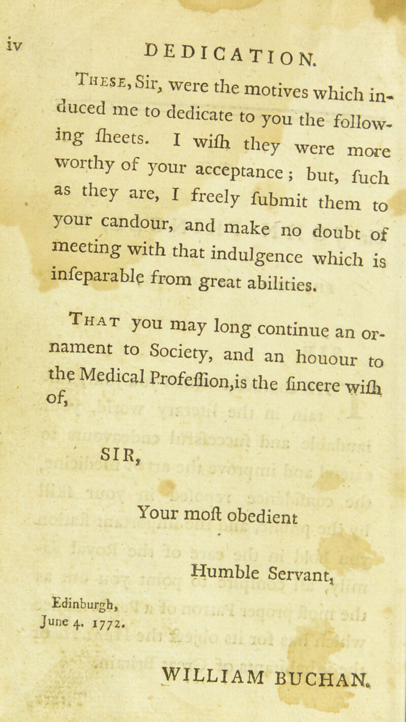 debication. These, Sir, were the motives which in- duced me to dedicate to you the follow- ing llieets. I wilh they were more worthy of your acceptance ; but, fuch as they are, I freely fubmit them to your candour, and make no doubt of meeting with that indulgence which is infeparable from great abilities. That you may long continue an or- nament to Society, and an honour to the Medical ProfelTion,is the lincere wilh Or, SIR, Your moft obedient Humble Servant, Edinburgh, June 4. 1772, ^  * WILLIAM BUCHAN.