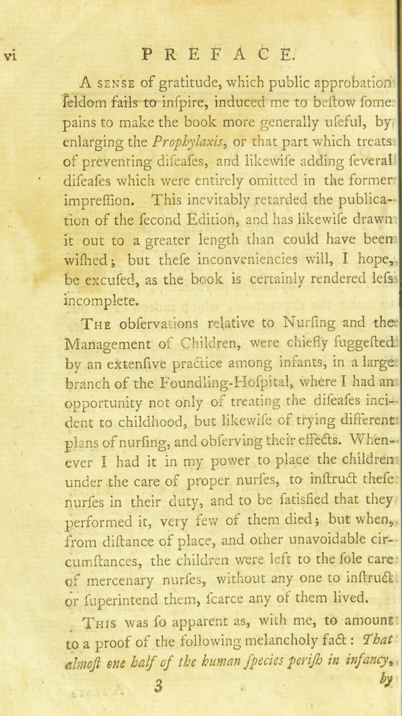 A SENSE of gratitude, which public approbation feldom fails to infpire, induced me to beftow fome/ pains to make the book more generally ufeful, by. enlarging the Prophylaxis^ or that part which treats of preventing difeafes, and likewife adding feverall difeafes which were entirely omitted in the former imprefiion. This inevitably retarded the publica- tion of the fecond Edition, and has likewife drawn it out to a greater length than could have been wifhed; but thefe inconveniencies will, I hope,, be excufed, as the book is certainly rendered lefs^ incomplete. The obfervations relative to Nurfing and thet Management of Children, were chiefly fuggefted by an extenfive practice among infants, in a large, branch of the Foundling-Hofpital, where I had an opportunity not only of treating the difeafes inci- dent to childhood, but likewife of trying different plans of nurfing, and obferving their effedts. When- ever I had it in my power to place the children under the care of proper nurfes, to inftrudt thefe mirfes in their duty, and to be fatisfied that they performed it, very few of them died j but when,, from diflance of place, and other unavoidable cir- cumftances, the children were left to the foie care, of mercenary nurfes, without any one to inflrud. or fuperintend them, icarce any of them lived. This was fo apparent as, with me, to amountr to a proof of the following melancholy fadl: ‘I’hat' cimofi Btie half of the human fpedes perijh in infancy^. % h