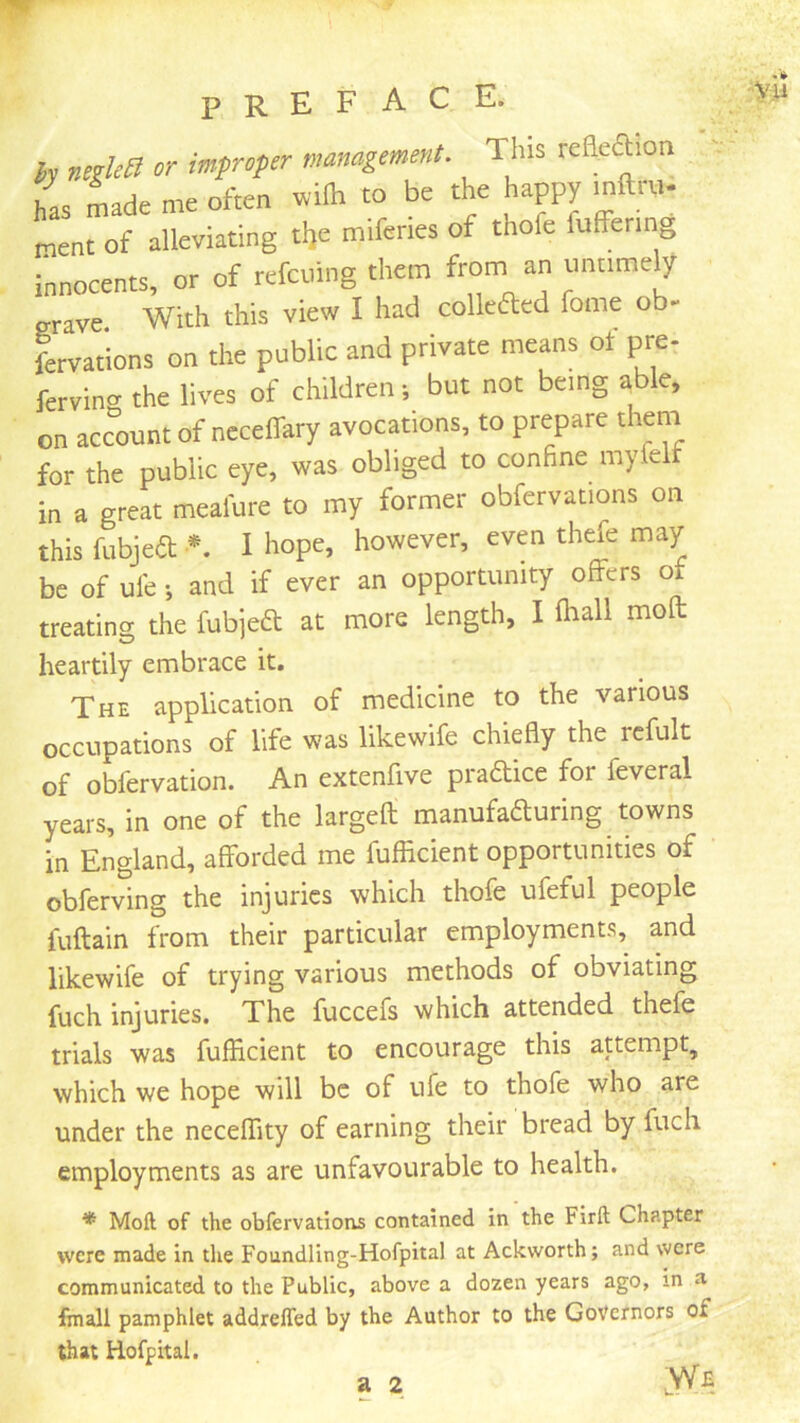 h negleB or imfroper management. This reSeftion has Lde me often »ifh to be the happy mft™. nent of alleviating tl,e miferies of thofe fuffermg innocents, or of refcuing them from an untimely grave With this vieiv I had colleftcd fome ob- fcrvations on the public and private means of pre- fervinn the lives of children •, but not being able, on accent of neceflary avocations, to prepare them for the public eye, was obliged to confine myfel in a great meafure to my former obfervations on this fubjeft *. I hope, however, even thefe may be of ul'e; and if ever an opportunity offers of treating the fubjeft at more length, I (hall molt heartily embrace it. The application of medicine to the various occupations of life was likewife chiefly the rcfult of obfervation. An extenfive pradice for feveral years, in one of the largefl; manufaduring towns in England, afforded me fufEcient opportunities of obferving the injuries which thofe ufeful people fuflain from their particular employments, and likewife of trying various methods of obviating fuch injuries. The fuccefs which attended thefe trials was fufEcient to encourage this attempt, which we hope will be of ufe to thofe who are under the neceffity of earning their bread by fuch employments as are unfavourable to health. * Moil of the obfervations contained in the Firft Chapter were made in the Foundling-Hofpital at Ackworth; and were communicated to the Public, above a dozen years ago, in a fmall pamphlet addrefled by the Author to the Governors of that Hofpital.