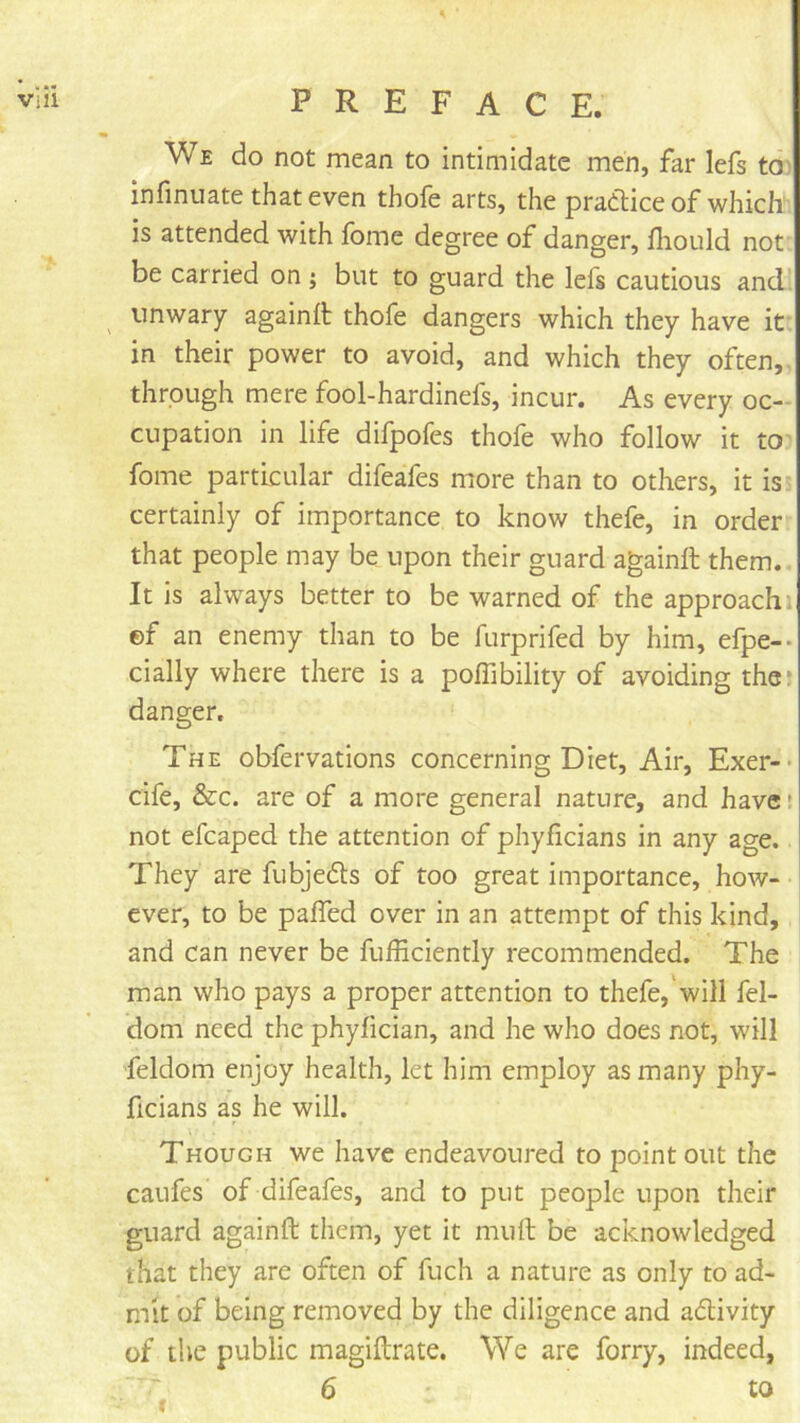 We do not mean to intimidate men, far lefs tO) infinuate that even thofe arts, the pradhiceof which is attended with fome degree of danger, fliould not be carried on; but to guard the lefs cautious and^ unwary againft thofe dangers which they have it in their power to avoid, and which they often, through mere fool-hardinefs, incur. As every oc- cupation in life difpofes thofe who follow it to fome particular difeafes more than to others, it is certainly of importance to know thefe, in order that people may be upon their guard againft them. It is always better to be warned of the approach , ©f an enemy than to be furprifed by him, efpe-- cially where there is a poffibility of avoiding the* danger. The obfervations concerning Diet, Air, Exer-- cife, &c. are of a more general nature, and have' not efcaped the attention of phyficians in any age. They are fubjedls of too great importance, how- ever, to be pafled over in an attempt of this kind, and can never be fufficiently recommended. The man who pays a proper attention to thefe,'will fel- dom need the phyfician, and he who does not, will feldom enjoy health, let him employ as many phy- ficians as he will. Though we have endeavoured to point out the caufes of difeafes, and to put people upon their guard againft them, yet it muft be acknowledged that they are often of fuch a nature as only to ad- mit of being removed by the diligence and adivity of the public magiftrate. We are forry, indeed, 6 to