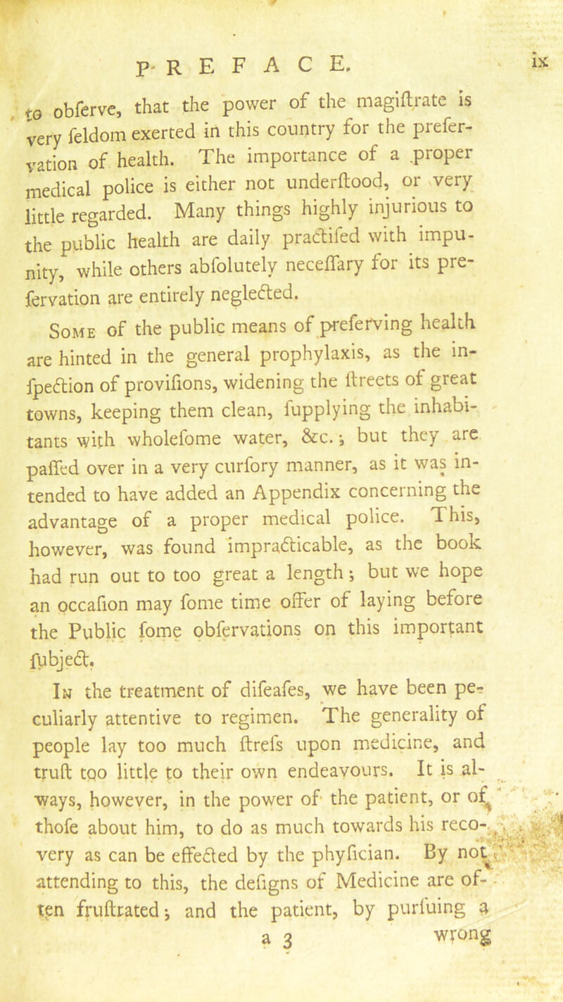 w f P' R E F A C E, IX to obferve, that the power of the magiftrate Is very feldom exerted in this country for the piefer- vation of health. The importance of a proper medical police is either not underftood, or very little regarded. Many things highly injurious to the public health are daily pradifed with^ impu- nity, while others abfolutely neceflary for its pre- fervation are entirely negleded. Some of the public means of preferving health are hinted in the general prophylaxis, as the in- fpedion of provifions, widening the llreets of great towns, keeping them clean, fupplying the inhabi- tants with wholelbme water, &c. •, but they are paired over in a very curfory manner, as it was in- tended to have added an Appendix concerning the advantage of a proper medical police. This, however, was found impradicable, as the book had run out to too great a length •, but we hope an occafion may fome time offer of laying before the Public fome obfervations on this important fubjed. Iw the treatment of difeafes, we have been pe? culiarly attentive to regimen. The generality of people lay too much ftrefs upon medicine, and truft tQo little to their own endeavours. It is al- ways, however, in the power of the patient, or of^ ; • thofe about him, to do as much towards his very as can be effeded by the phyfician. By attending to this, the defigns of Medicine are of- ■' ten fruftratedj and the patient, by purfuing a a 3 wrong