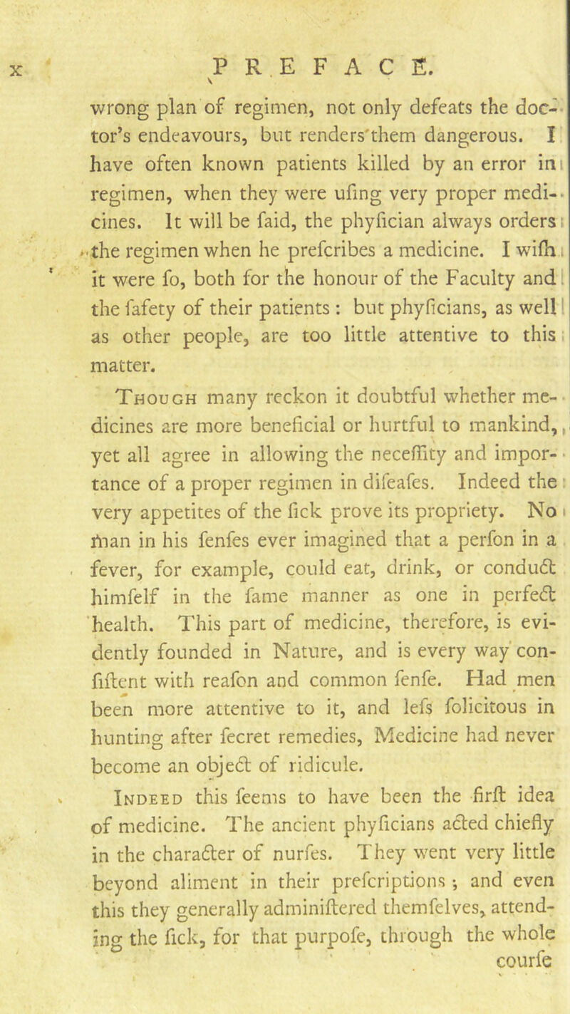 V wrong plan of regimen, not only defeats the doc-* tor’s endeavours, but renders'them dangerous. I have often known patients killed by an error ini regimen, when they were ufing very proper medi-* cines. It will be faid, the phyfician always orders i • the regimen when he prefcribes a medicine. I wifh i it were fo, both for the honour of the Faculty and I the fafety of their patients : but phyficians, as well 1 as other people, are too little attentive to this. matter. Though many reckon it doubtful whether me- dicines are more beneficial or hurtful to mankind,,, yet all agree in allowing the necelTity and impor- ■ tance of a proper regimen in difeafes. Indeed the t very appetites of the fick prove its propriety. No i ftian in his fenfes ever imagined that a perfon in a fever, for example, could eat, drink, or conduft himfelf in the fame manner as one in perfect 'health. This part of medicine, therefore, is evi- dently founded in Nature, and is every way'con- fiftent with reafon and common fenfe. Had men been more attentive to it, and lefs folicitous in hunting after fecret remedies. Medicine had never become an objedt of ridicule. Indeed this feems to have been the firft idea of medicine. The ancient phyficians acted chiefly in the charadler of nurfes. They went very little beyond aliment in their preferiptions •, and even this they generally adminiftered themfelves, attend- ing the fick, for that purpofe, through the whole courfe