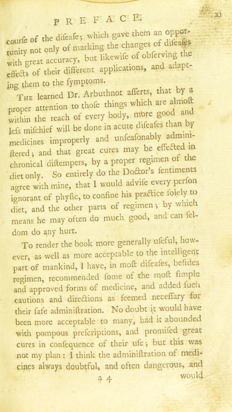 r c rViff^afe- which save them an oppoT- • nmitv not only of marking the changes of difea|5 ^ith great accuracy, but likewife of obferving tie eftea! of their different applications, and adapt- ins them to the fymptoms. The learned Dr. Arbuthnot afferts, that by a proper attention to thofe things which are Jmoft witL the reach of every body, lefs mifchief will be done in acute difeafes than by medicines improperly and ™feafonably admm^ ftered; and that great cures may be chronical diftempers, by a proper regimen of the diet only. So entirely do the Doaor’s fentiments acrree with mine, that I would advife every perfon ignorant of phyfic, to conhne his praaice lolely to diet, and the other parts of regimen •, by whmh means he may often do much good, and can iel- dom do any hurt. To render the book more generally ufefu!, how- ever, as well as more acceptable to the intelligent part of mankind, 1 have, in moft difeafes, befides regimen, recommended fome of the moft fuuple and approved forms of medicine, and added luch cautions and diredions as feemed neceffary for their fafe adminiftration. No doubt it would have been more acceptable to many^ had it abounded with pompous prefcriptions, and promifed great cures in confequence of their ufe •, but this was not my plan: i think the adminiftration of medi- cines always doubtful, and often dangerous, and a 4. would