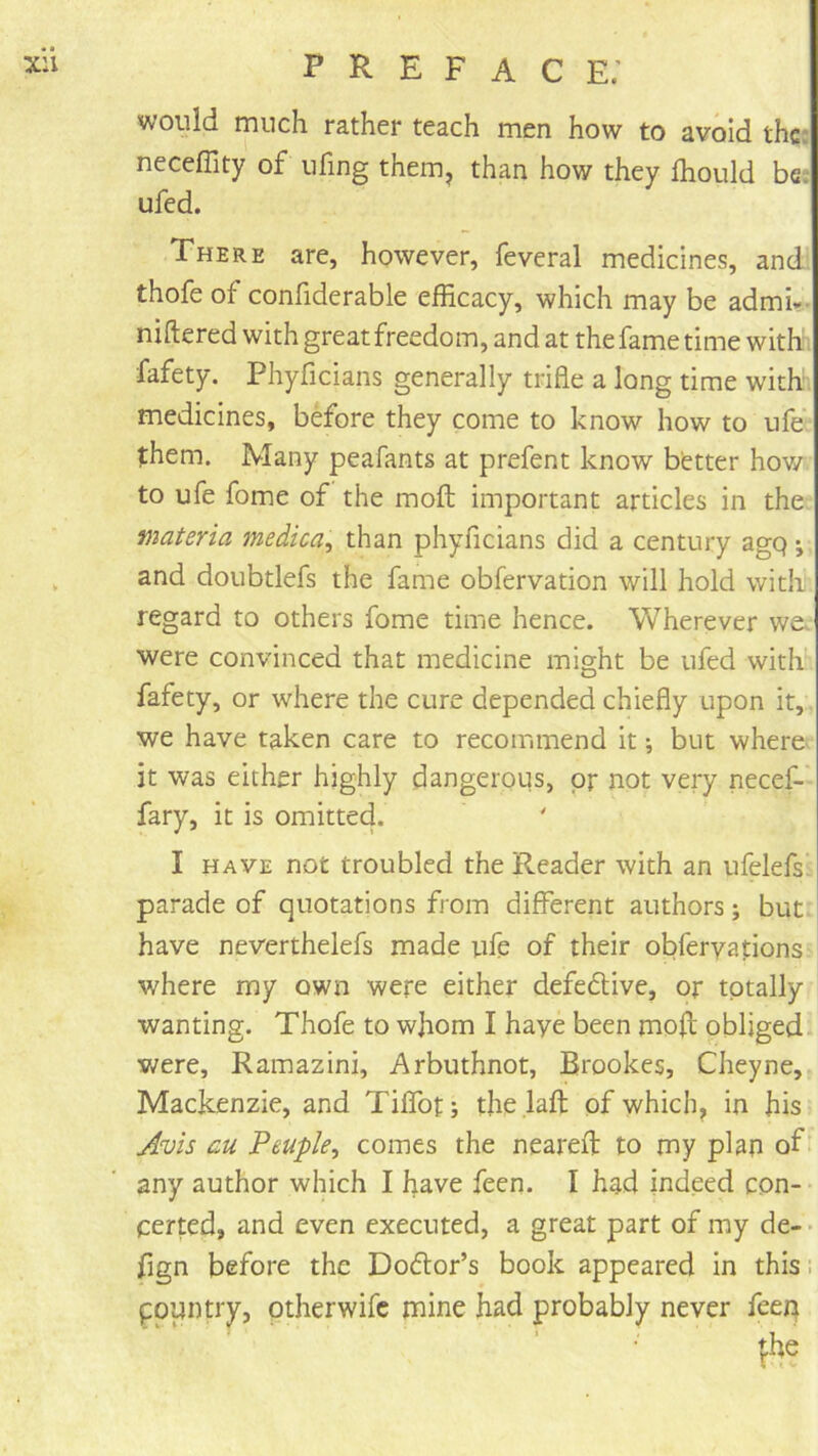 would ruiich rather teach men how to avoid thcc neceffity of ufing them, than how they Ihould bes ufed. There are, however, feveral medicines, and thofe of confiderable efficacy, which may be admU- niftered with great freedom, and at the fame time with; fafety. Phyficians generally trifle a long time with medicines, before they come to know how to ufe them. Many peafants at prefent know better hov/ to ufe fome of the moll; important articles in the materia medica, than phyficians did a century agq j and doubtlefs the fame obfervation will hold with regard to others fome time hence. Wherever we. were convinced that medicine might be ufed with fafety, or where the cure depended chiefly upon it,, we have taken care to recommend it; but where it was either highly dangerous, pr not very necef- fary, it is omitted. I HAVE not troubled the Reader with an ufelefs^ parade of quotations from different authors; but have neverthelefs made ufp of their obferyations where my own were either defective, or tptally wanting. Thofe to wjiom I haye been moll obliged v/ere, Ramazini, Arbuthnot, Brookes, Cheyne, Mackenzie, and Tiffot; the .laft of which, in his Avis au Peuple^ comes the neareft to my plan any author which I have feen. I had indeed con- certed, and even executed, a great part of my de- • fign before the Doflor’s book appeared in this; fountry, ptherwife mine had probably never feen t;he ‘tv