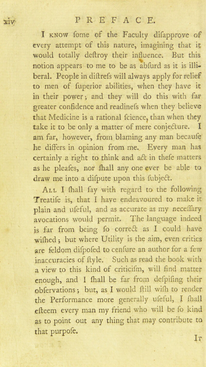 I KNOW fome of the Faculty difapprove of every attempt of this nature, imagining that it •would totally deftroy their influence. But this notion appears to me to be as abfurd as it is illi- beral. People in diftrefs will always apply for relief to men of fuperior abilities, when they have it in their power*, and they will do this with far greater confidence and readinefs when they believe that Medicine is a rational fciencOj than when they take it to be only a matter of mere conjedure. I am far, however, from blaming any man becaufe he differs in opinion from me. Every man has certainly a right to think and adt in thefe matters as he pleafes, nor fhall any one ever be able to draw me into a difpute upon this fubjedt. All I fhall fay with regard to the following Treatife is, that I have endeavoured to make it plain and ufeful, and as accurate as my neceffary avocations would permit. The language indeed is far from being fo corredt as I could have wiflied *, but where Utility is the aim, even critics are feldom difpofed to cenfure an author for a few inaccuracies of ftyle. Such as read the book with a view to this kind of criticifm, will find matter enough, and I fhall be far from defpifing their obfervations *, but, as I would flill wifli to render the Performance more generally ufeful, I fliall efleem every man my friend who will be fo kind as to point out any thing that may contribute to that purpofe.